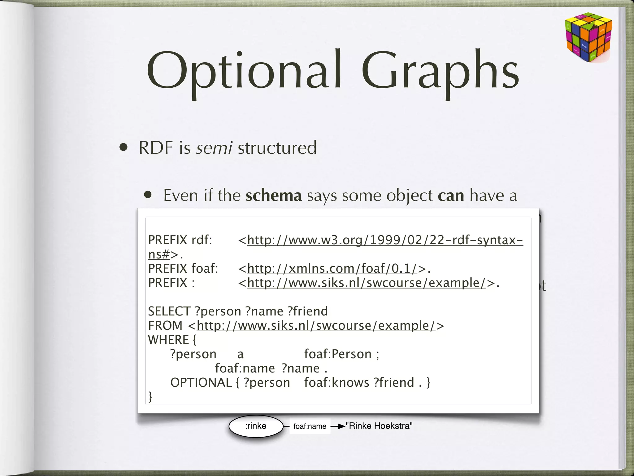 Optional Graphs
• RDF is semi structured

  • Even if the schema says some object can have a
     particular property, it may not always be present in
   PREFIX data. <http://www.w3.org/1999/02/22-rdf-syntax-
     the rdf:

   ns#>.
   PREFIX foaf:
 <http://xmlns.com/foaf/0.1/>.
  •PREFIX :
OPTIONAL for parts of the graph that need
     Use 
 <http://www.siks.nl/swcourse/example/>.        not
     match
   SELECT ?person ?name ?friend
   FROM <http://www.siks.nl/swcourse/example/>
   WHERE {                             :rinke
   
 ?person
 a
 
 
 foaf:knows
                            foaf:Person ;
   
 
 
 foaf:name
 ?name .
                  :laura
   
 OPTIONAL { ?person
 foaf:name
                            foaf:knows ?friend . }
                                   "Laura Hollink"
   }

                  :rinke   foaf:name   "Rinke Hoekstra"
 
