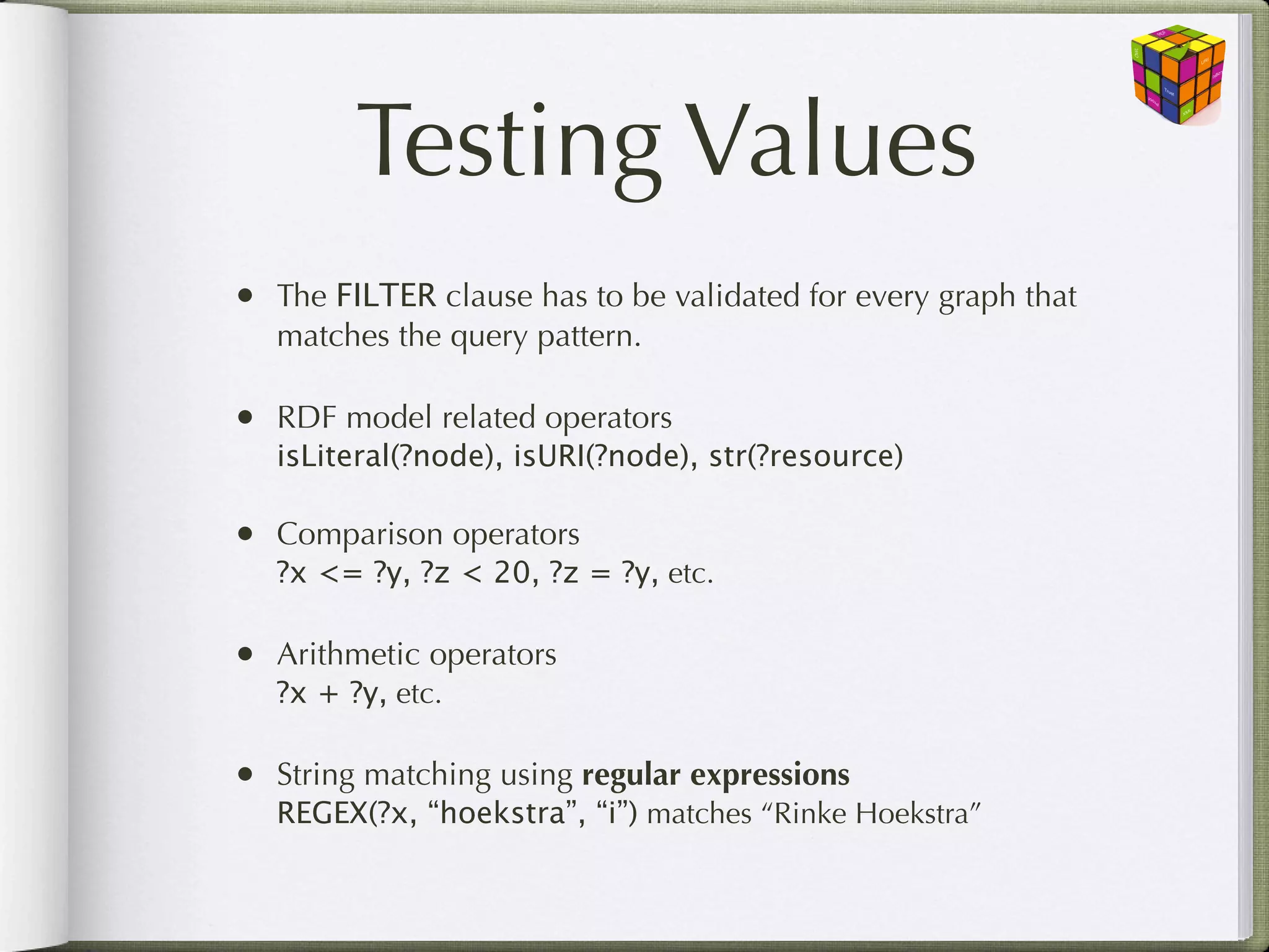 Testing Values
• The FILTER clause has to be validated for every graph that
   matches the query pattern.

• RDF model related operators
   isLiteral(?node), isURI(?node), str(?resource)

• Comparison operators
   ?x <= ?y, ?z < 20, ?z = ?y, etc.

• Arithmetic operators
   ?x + ?y, etc.

• String matching using regular expressions
   REGEX(?x, “hoekstra”, “i”) matches “Rinke Hoekstra”
 