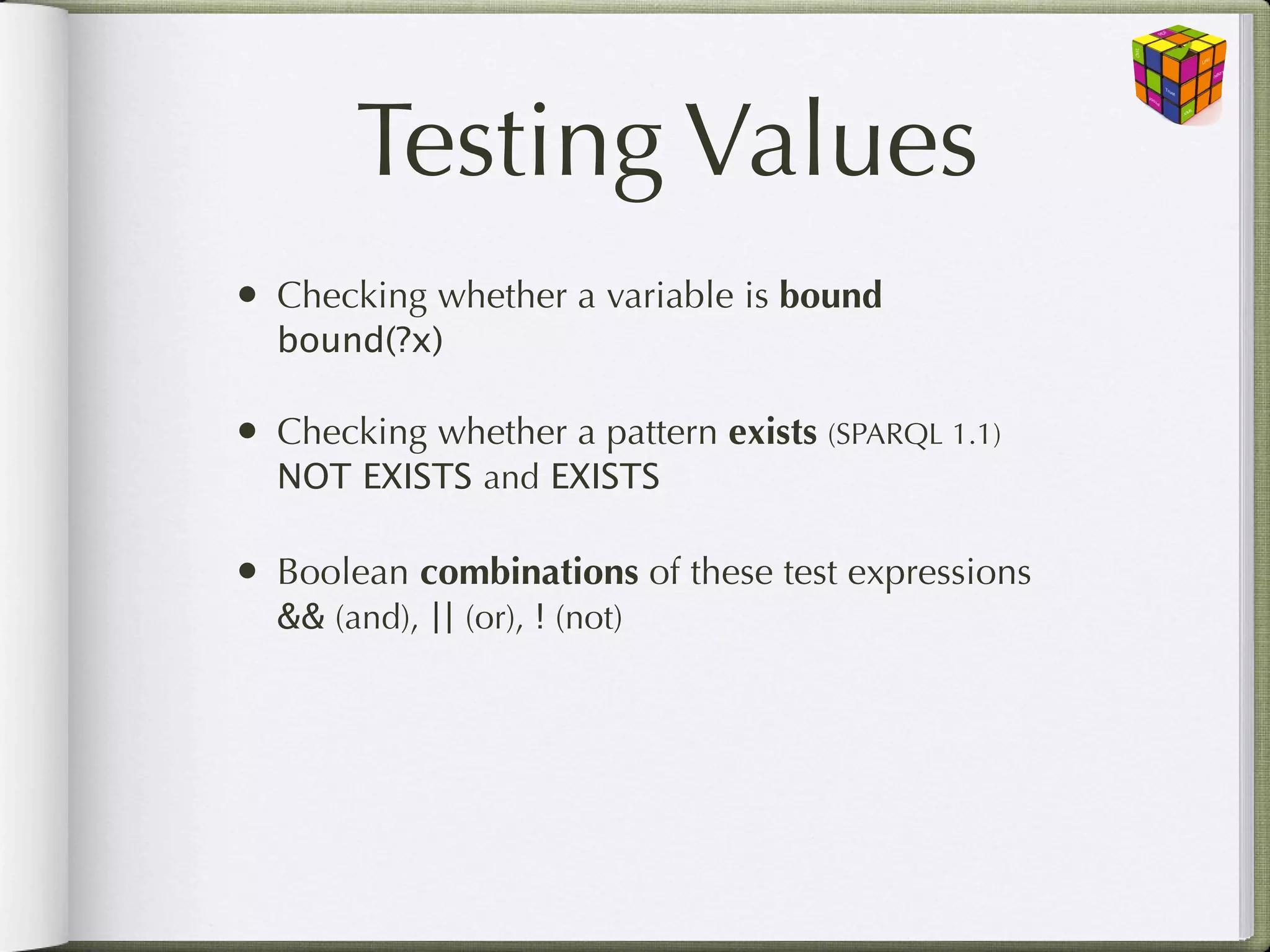Testing Values
• Checking whether a variable is bound
  bound(?x)

• Checking whether a pattern exists (SPARQL 1.1)
  NOT EXISTS and EXISTS

• Boolean combinations of these test expressions
  && (and), || (or), ! (not)
 
