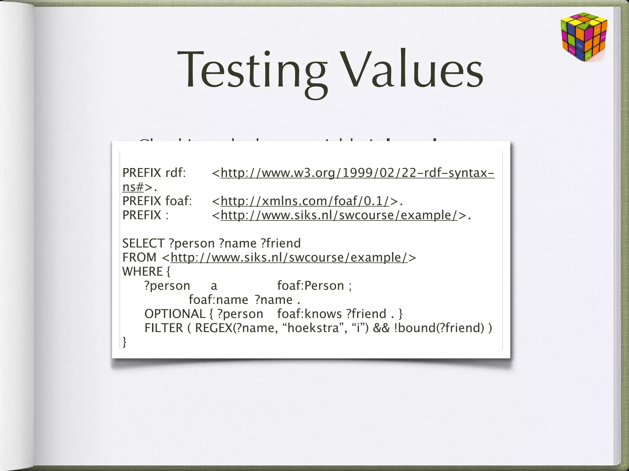 Testing Values
• Checking whether a variable is bound
  bound(?x)
PREFIX rdf:

 <http://www.w3.org/1999/02/22-rdf-syntax-
ns#>.
PREFIX foaf:
 <http://xmlns.com/foaf/0.1/>.
• Checking whether a pattern exists (SPARQL
PREFIX :
 
 <http://www.siks.nl/swcourse/example/>.1.1)
  NOT EXISTS and EXISTS
SELECT ?person ?name ?friend
FROM <http://www.siks.nl/swcourse/example/>
WHERE {
•

 Boolean combinations of these test expressions
   ?person
 a
 
 
 foaf:Person ;

 
 
 foaf:name
 ?name .
  && (and), || (or), ! (not)

 OPTIONAL { ?person
 foaf:knows ?friend . }

 FILTER ( REGEX(?name, “hoekstra”, “i”) && !bound(?friend) )
}
 