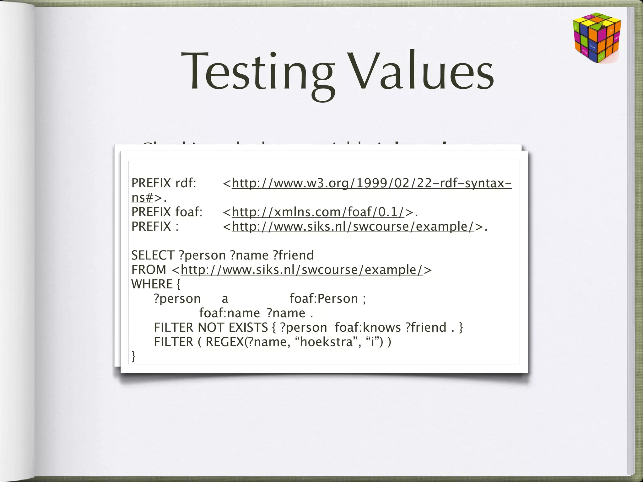 Testing Values
• Checking whether a variable is bound
  bound(?x)
PREFIX rdf:

 <http://www.w3.org/1999/02/22-rdf-syntax-
 PREFIX rdf:

 <http://www.w3.org/1999/02/22-rdf-syntax-
ns#>.
 ns#>.
PREFIX foaf:
 <http://xmlns.com/foaf/0.1/>.
 PREFIX foaf:
 <http://xmlns.com/foaf/0.1/>.
• Checking whether a pattern exists (SPARQL
PREFIX :
:
 
 
 <http://www.siks.nl/swcourse/example/>.1.1)
 PREFIX          <http://www.siks.nl/swcourse/example/>.
    NOT EXISTS and EXISTS
SELECT ?person ?name ?friend
  SELECT ?person ?name ?friend
FROM <http://www.siks.nl/swcourse/example/>
  FROM <http://www.siks.nl/swcourse/example/>
WHERE { {
• WHERE

 
 Boolean combinations of these test expressions
     ?person
 a
 
 
 
 
 foaf:Person ; ;
      ?person
 a
           foaf:Person

 
 
 
 
 
 foaf:name
 ?name . .
    && (and), || (or), ?name
              foaf:name
 ! (not)

 
 OPTIONAL { ?person
{ ?person
 foaf:knows. ?friend . }
      FILTER NOT EXISTS foaf:knows ?friend }

 
 FILTER ( (REGEX(?name, “hoekstra”, “i”) && !bound(?friend) )
      FILTER REGEX(?name, “hoekstra”, “i”) )
}}
 