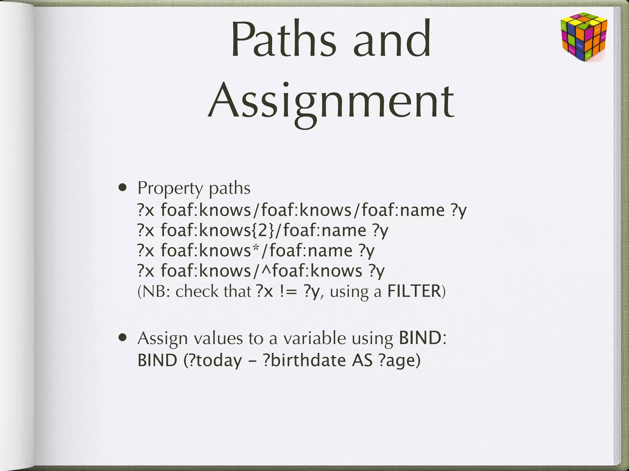 Paths and
           Assignment
• Property paths
  ?x foaf:knows/foaf:knows/foaf:name ?y
  ?x foaf:knows{2}/foaf:name ?y
  ?x foaf:knows*/foaf:name ?y
  ?x foaf:knows/^foaf:knows ?y
  (NB: check that ?x != ?y, using a FILTER)

• Assign values to a variable using BIND:
  BIND (?today - ?birthdate AS ?age)
 
