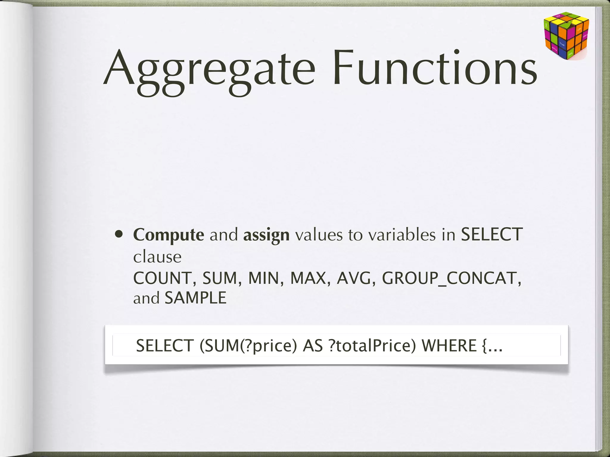 Aggregate Functions


• Compute and assign values to variables in SELECT
  clause
  COUNT, SUM, MIN, MAX, AVG, GROUP_CONCAT,
  and SAMPLE

  SELECT (SUM(?price) AS ?totalPrice) WHERE {...
 
