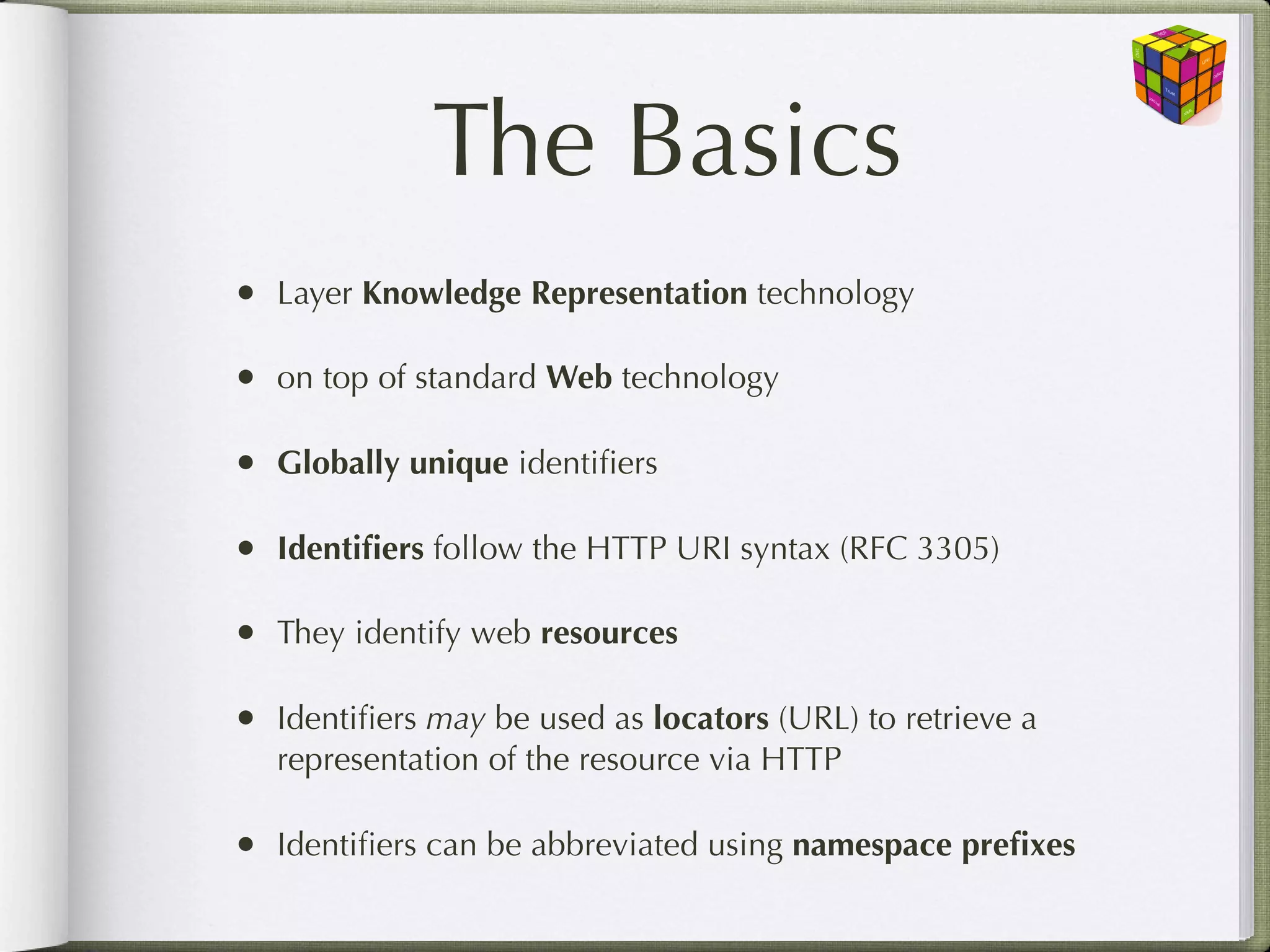 The Basics
•   Layer Knowledge Representation technology

•   on top of standard Web technology

•   Globally unique identiﬁers

•   Identiﬁers follow the HTTP URI syntax (RFC 3305)

•   They identify web resources

•   Identiﬁers may be used as locators (URL) to retrieve a
    representation of the resource via HTTP

•   Identiﬁers can be abbreviated using namespace preﬁxes
 