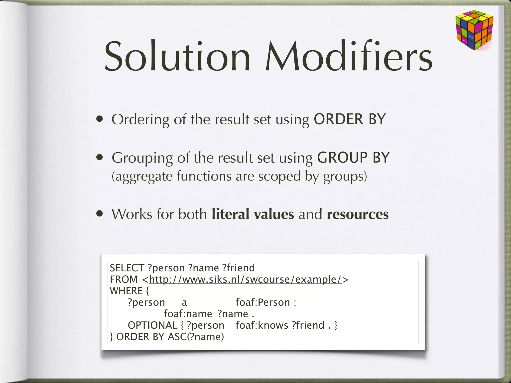 Solution Modiﬁers
• Ordering of the result set using ORDER BY

• Grouping of the result set using GROUP BY
  (aggregate functions are scoped by groups)

• Works for both literal values and resources

  SELECT ?person ?name ?friend
  FROM <http://www.siks.nl/swcourse/example/>
  WHERE {
  
 ?person
 a
 
 
 foaf:Person ;
  
 
 
 foaf:name
 ?name .
  
 OPTIONAL { ?person
 foaf:knows ?friend . }
  } ORDER BY ASC(?name)
 