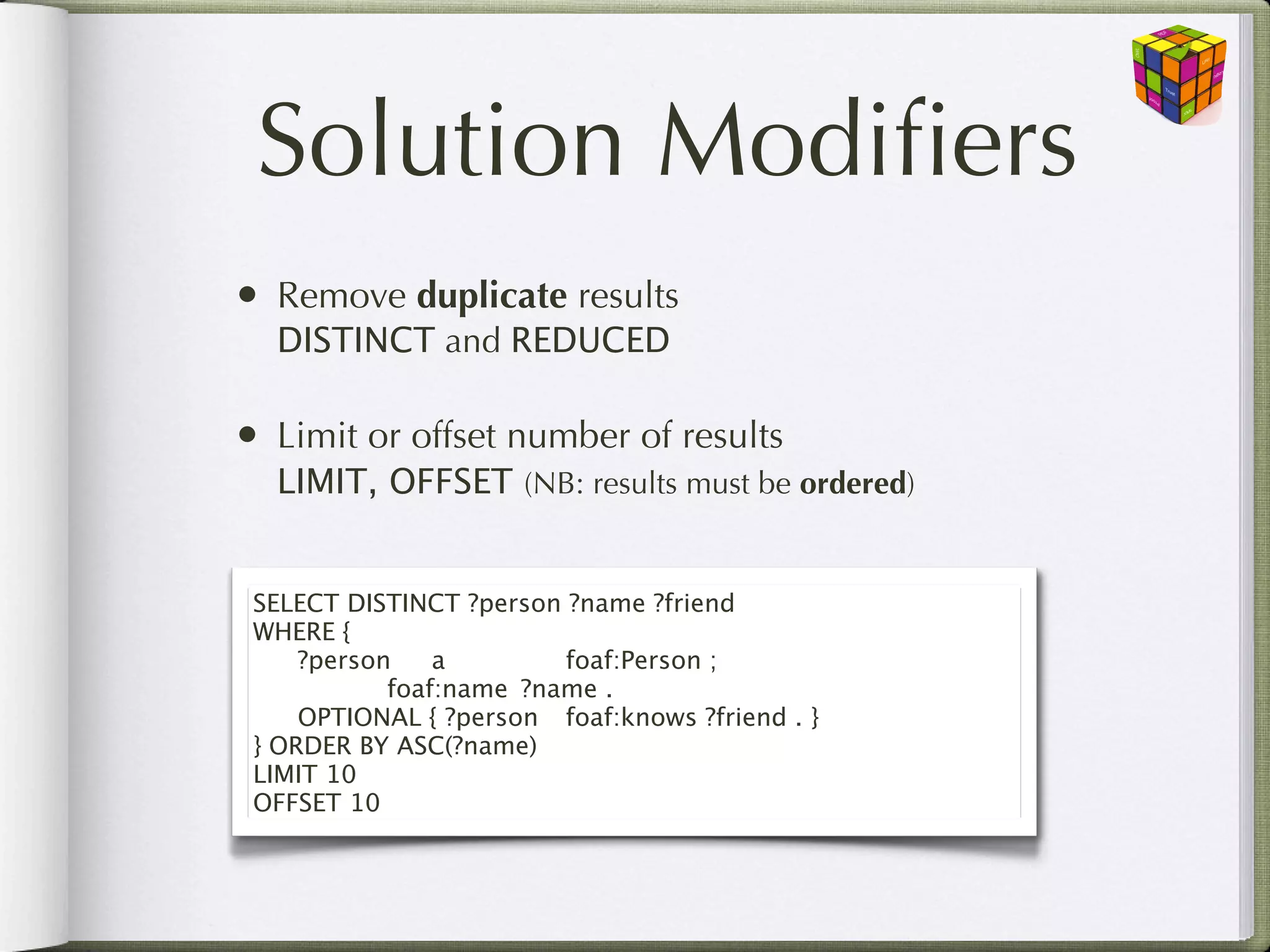Solution Modiﬁers
• Remove duplicate results
  DISTINCT and REDUCED

• Limit or offset number of results
  LIMIT, OFFSET (NB: results must be ordered)


 SELECT DISTINCT ?person ?name ?friend
 WHERE {
 
 ?person
 a
 
 
 foaf:Person ;
 
 
 
 foaf:name
 ?name .
 
 OPTIONAL { ?person
 foaf:knows ?friend . }
 } ORDER BY ASC(?name)
 LIMIT 10
 OFFSET 10
 