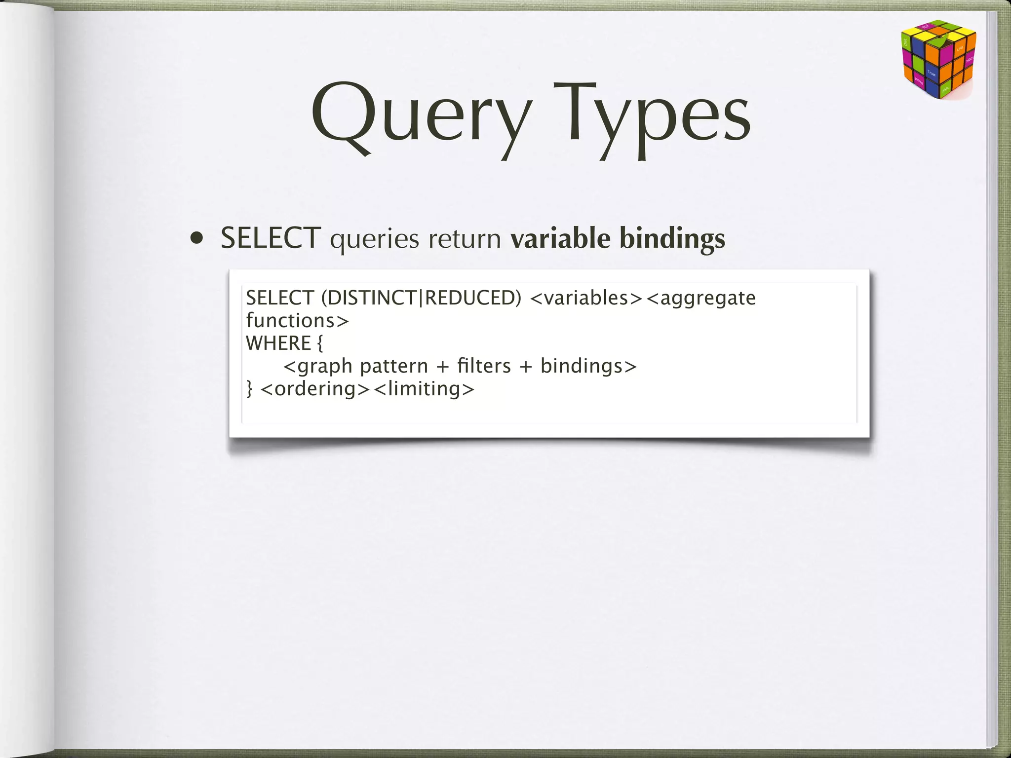 Query Types
•   SELECT queries return variable bindings
     SELECT (DISTINCT|REDUCED) <variables><aggregate
     functions>
     WHERE {
     
 <graph pattern + ﬁlters + bindings>
     } <ordering><limiting>
 