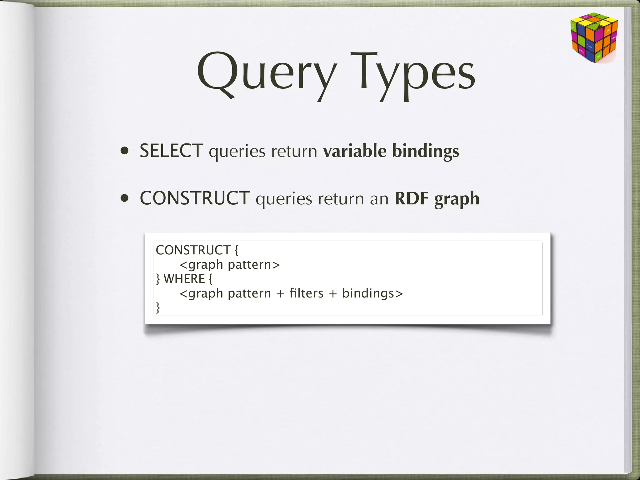 Query Types
•   SELECT queries return variable bindings

•   CONSTRUCT queries return an RDF graph

     CONSTRUCT {
     
 <graph pattern>
     } WHERE {
     
 <graph pattern + ﬁlters + bindings>
     }
 