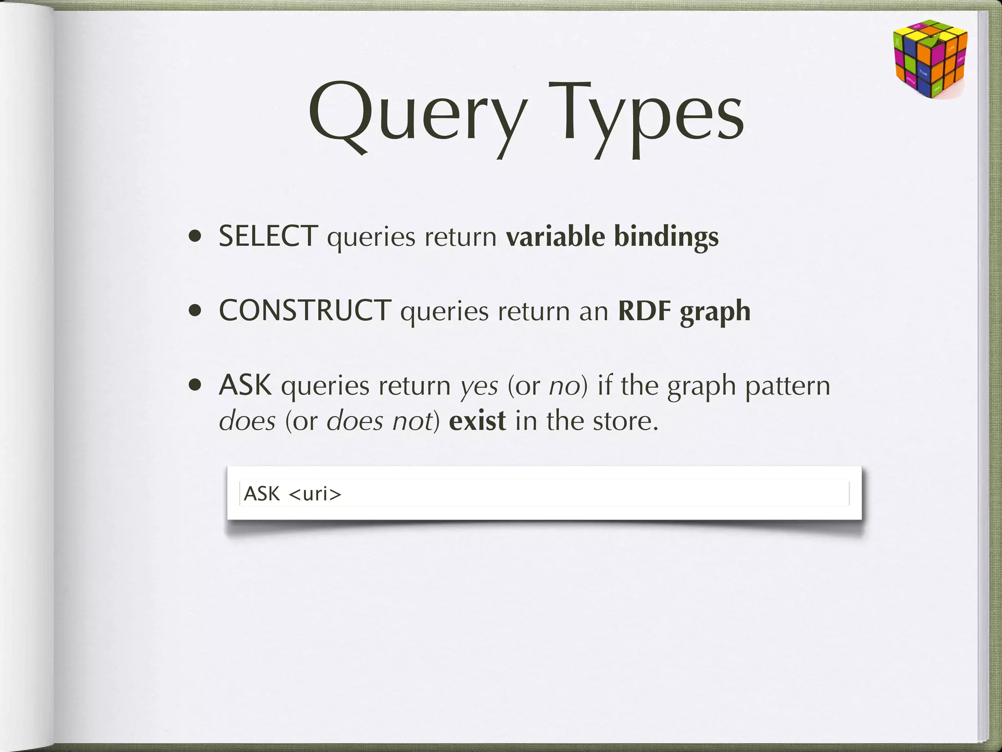Query Types
•   SELECT queries return variable bindings

•   CONSTRUCT queries return an RDF graph

•   ASK queries return yes (or no) if the graph pattern
    does (or does not) exist in the store.

      ASK <uri>
 