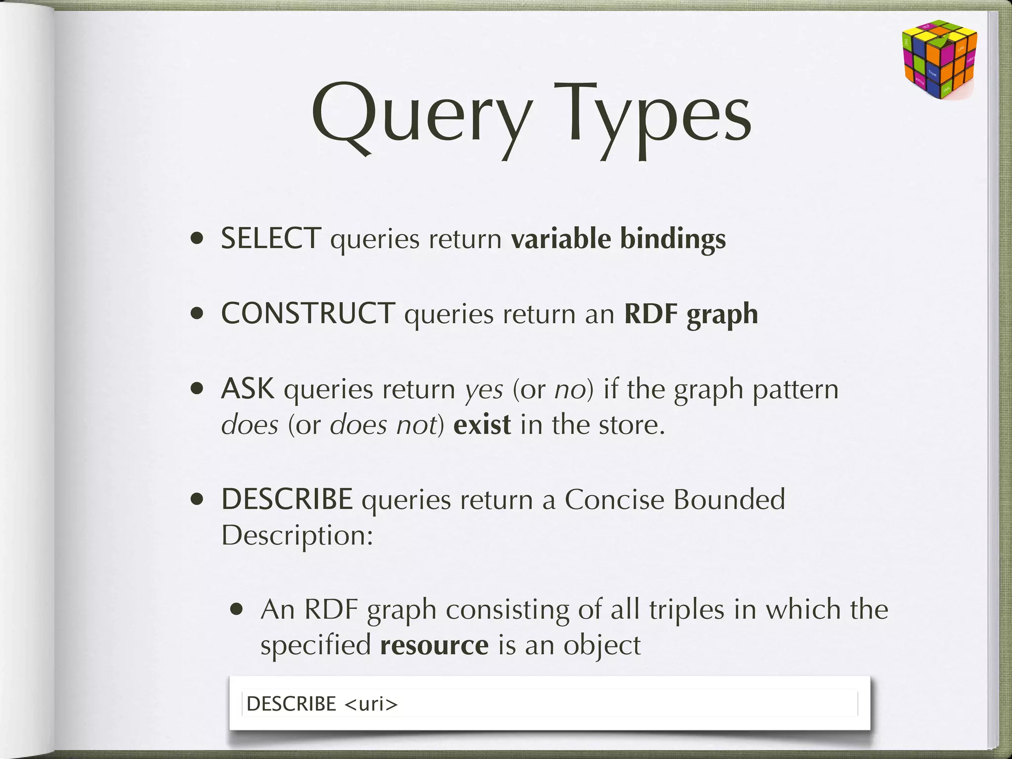 Query Types
•   SELECT queries return variable bindings

•   CONSTRUCT queries return an RDF graph

•   ASK queries return yes (or no) if the graph pattern
    does (or does not) exist in the store.

•   DESCRIBE queries return a Concise Bounded
    Description:

    •   An RDF graph consisting of all triples in which the
        speciﬁed resource is an object
      DESCRIBE <uri>
 