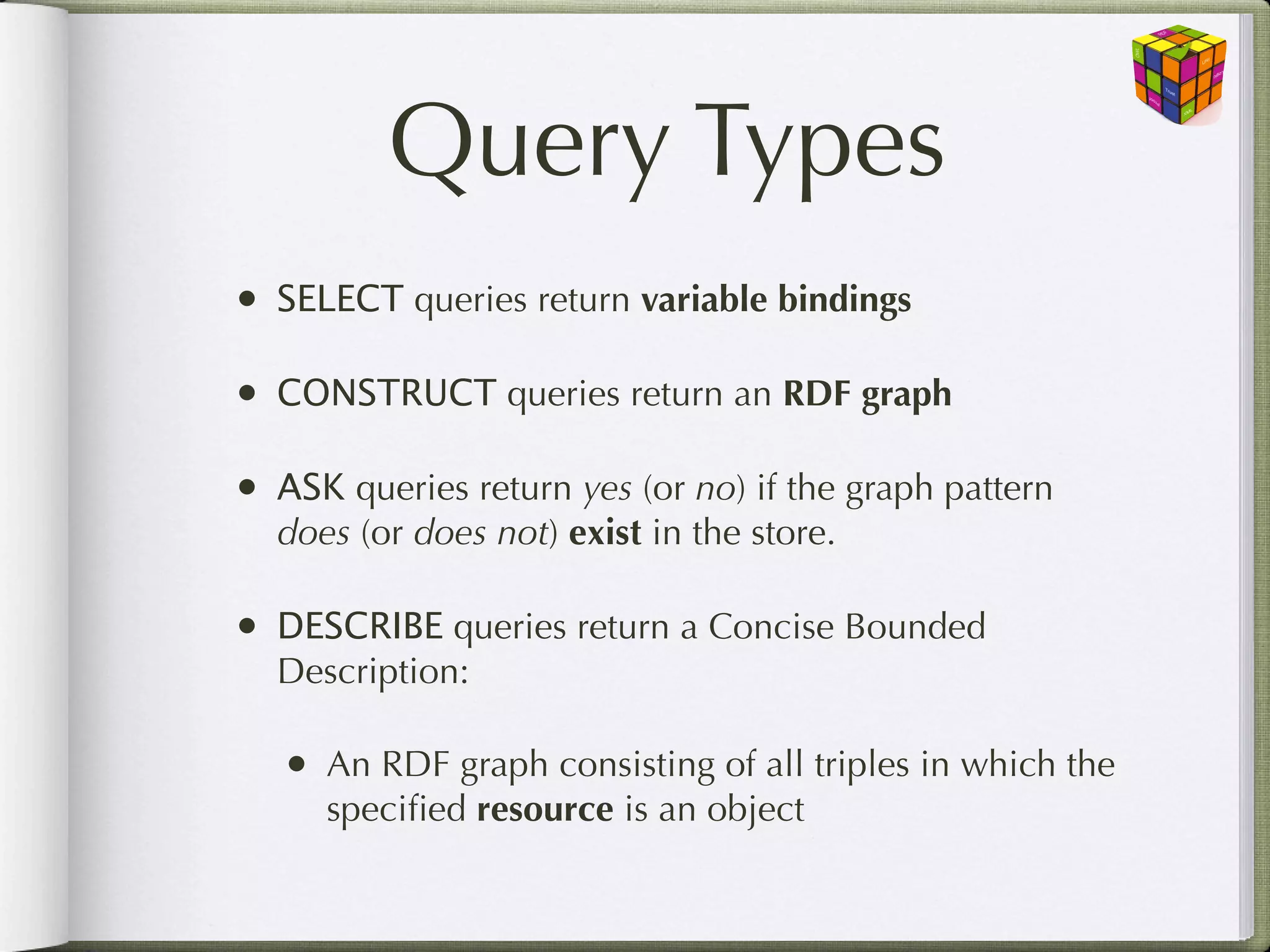 Query Types
•   SELECT queries return variable bindings

•   CONSTRUCT queries return an RDF graph

•   ASK queries return yes (or no) if the graph pattern
    does (or does not) exist in the store.

•   DESCRIBE queries return a Concise Bounded
    Description:

    •   An RDF graph consisting of all triples in which the
        speciﬁed resource is an object
 
