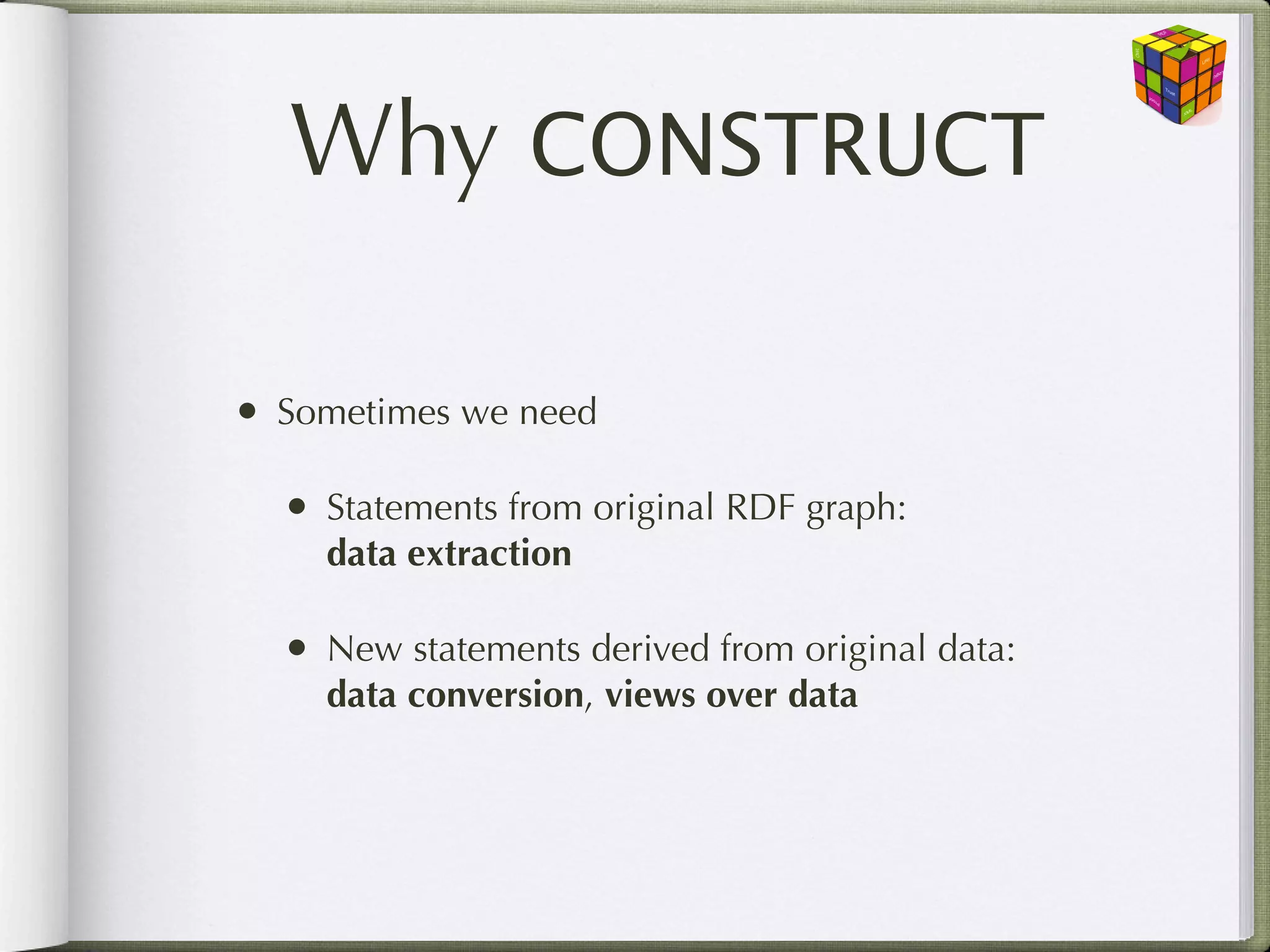 Why CONSTRUCT

• Sometimes we need

  • Statements from original RDF graph:
    data extraction

  • New statements derived from original data:
    data conversion, views over data
 