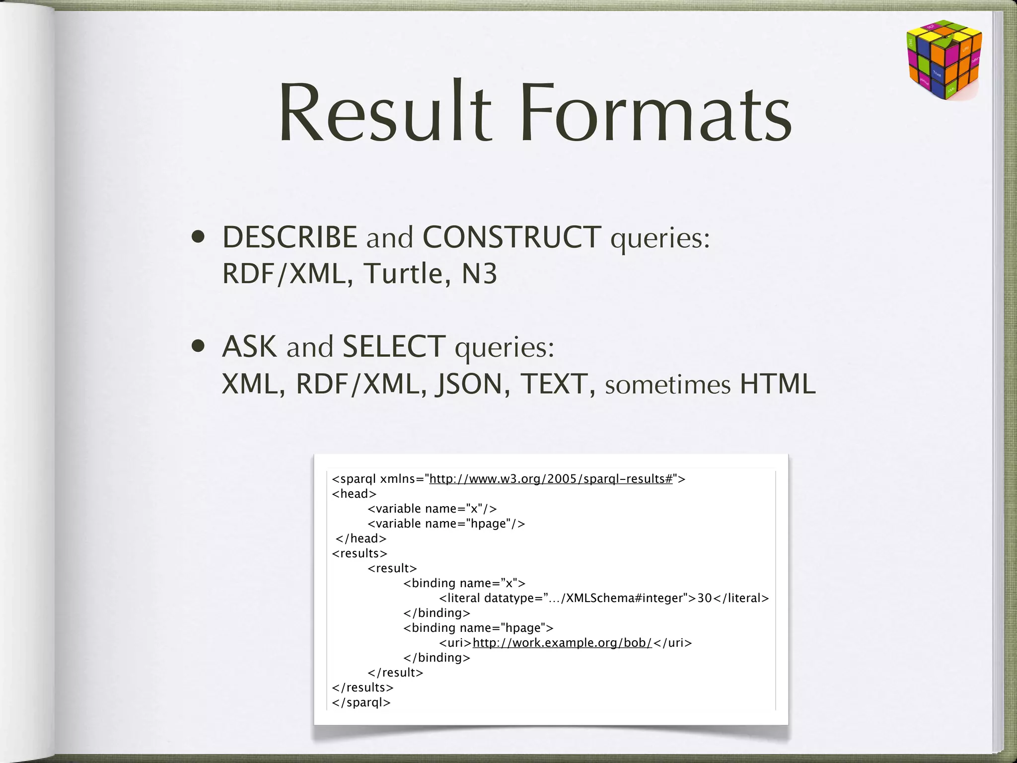 Result Formats
• DESCRIBE and CONSTRUCT queries:
  RDF/XML, Turtle, N3

• ASK and SELECT queries:
  XML, RDF/XML, JSON, TEXT, sometimes HTML


         <sparql xmlns="http://www.w3.org/2005/sparql-results#">
         <head>
         
     <variable name="x"/>
         
     <variable name="hpage"/>
           </head>
         <results>
         
     <result>
         
     
     <binding name=”x">
         
     
     
     <literal datatype=”…/XMLSchema#integer">30</literal>
         
     
     </binding>
         
     
     <binding name="hpage">
         
     
     
     <uri>http://work.example.org/bob/</uri>
         
     
     </binding>
         
     </result>
         </results>
         </sparql>
 