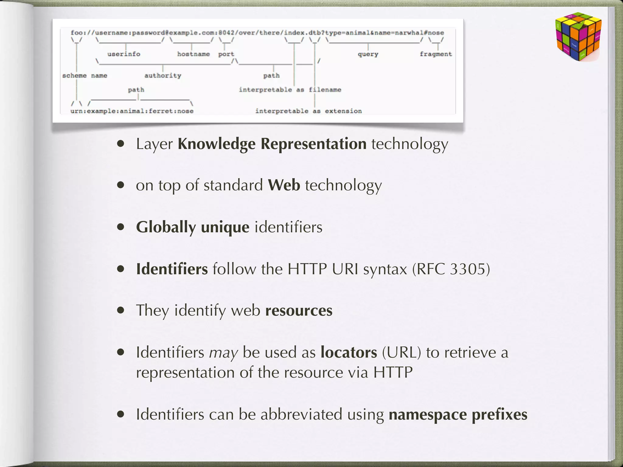 The Basics
•   Layer Knowledge Representation technology

•   on top of standard Web technology

•   Globally unique identiﬁers

•   Identiﬁers follow the HTTP URI syntax (RFC 3305)

•   They identify web resources

•   Identiﬁers may be used as locators (URL) to retrieve a
    representation of the resource via HTTP

•   Identiﬁers can be abbreviated using namespace preﬁxes
 