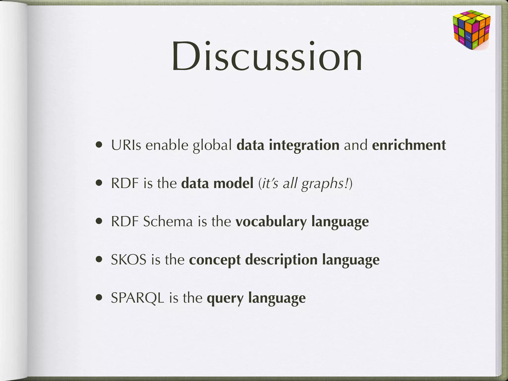 Discussion
• URIs enable global data integration and enrichment

• RDF is the data model (it’s all graphs!)

• RDF Schema is the vocabulary language

• SKOS is the concept description language

• SPARQL is the query language
 