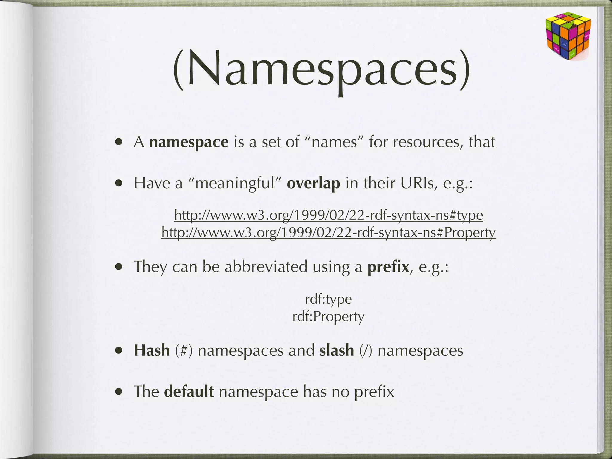 (Namespaces)
• A namespace is a set of “names” for resources, that

• Have a “meaningful” overlap in their URIs, e.g.:
        http://www.w3.org/1999/02/22-rdf-syntax-ns#type
      http://www.w3.org/1999/02/22-rdf-syntax-ns#Property

• They can be abbreviated using a preﬁx, e.g.:
                           rdf:type
                         rdf:Property

• Hash (#) namespaces and slash (/) namespaces

• The default namespace has no preﬁx
 