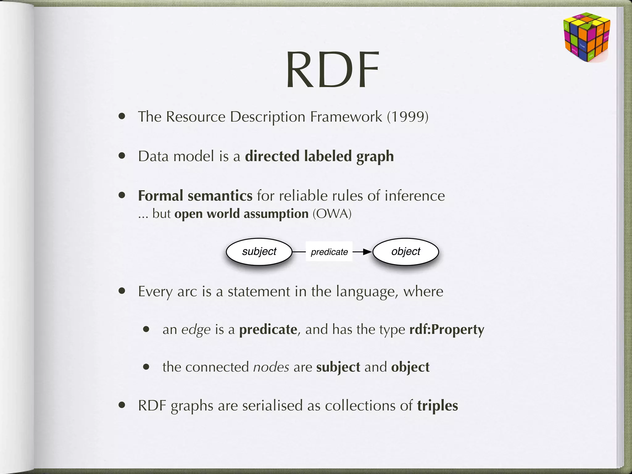 RDF
• The Resource Description Framework (1999)

• Data model is a directed labeled graph

• Formal semantics for reliable rules of inference
   ... but open world assumption (OWA)

                    subject    predicate    object


• Every arc is a statement in the language, where

   •   an edge is a predicate, and has the type rdf:Property

   •   the connected nodes are subject and object

• RDF graphs are serialised as collections of triples
 