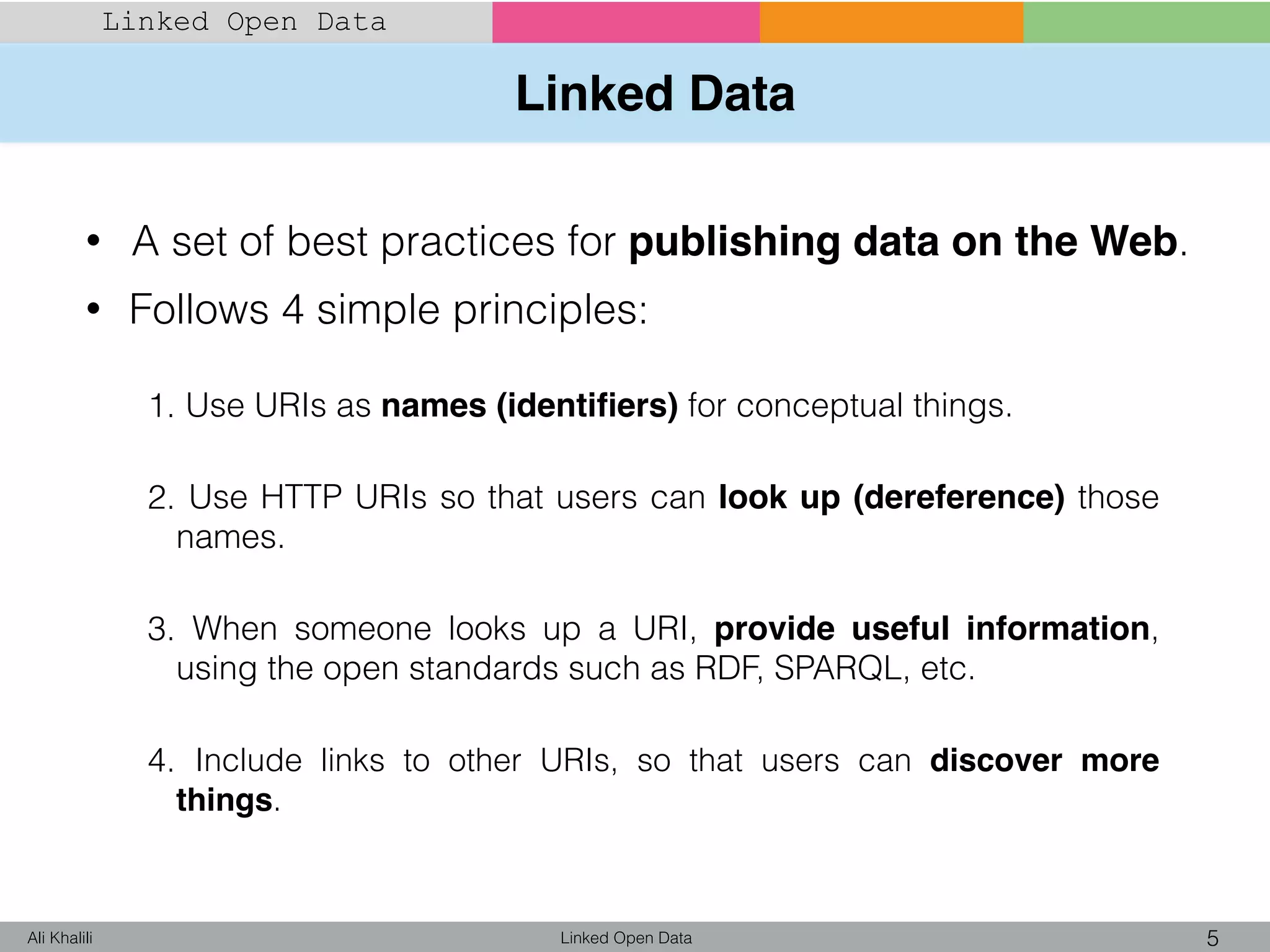 Linked Data
Linked Open Data 5Ali Khalili
Linked Open Data
• A set of best practices for publishing data on the Web.
• Follows 4 simple principles:
1. Use URIs as names (identiﬁers) for conceptual things.
2. Use HTTP URIs so that users can look up (dereference) those
names.
3. When someone looks up a URI, provide useful information,
using the open standards such as RDF, SPARQL, etc.
4. Include links to other URIs, so that users can discover more
things.
 