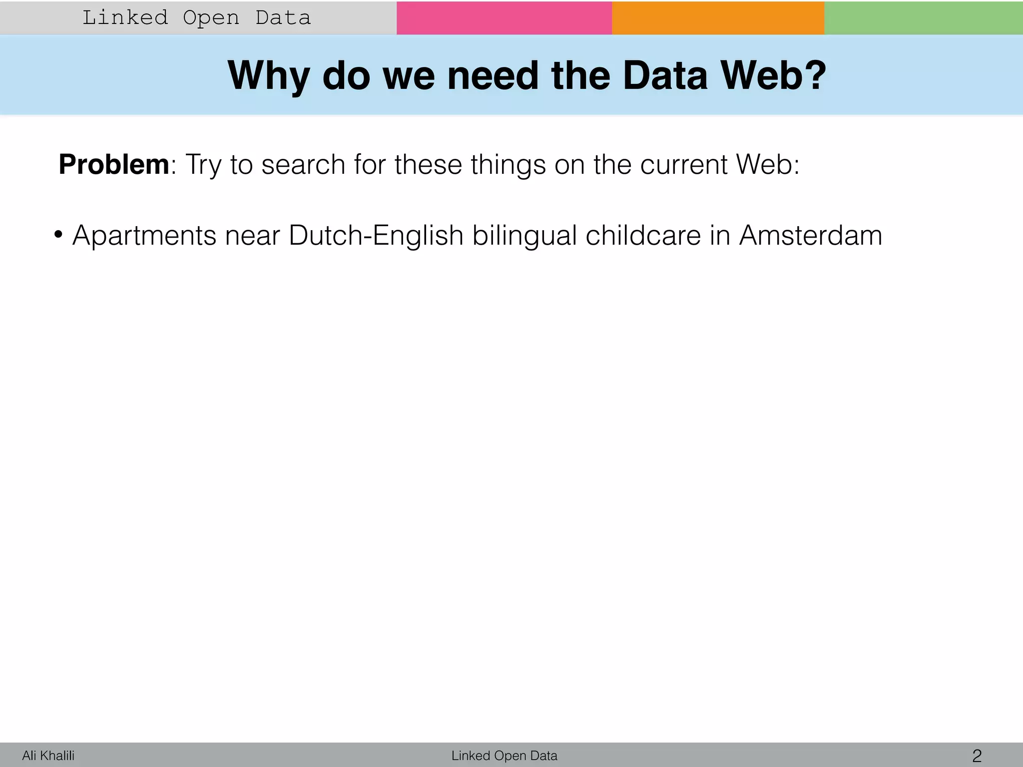 Why do we need the Data Web?
Linked Open Data 2Ali Khalili
Linked Open Data
Problem: Try to search for these things on the current Web:
• Apartments near Dutch-English bilingual childcare in Amsterdam
 