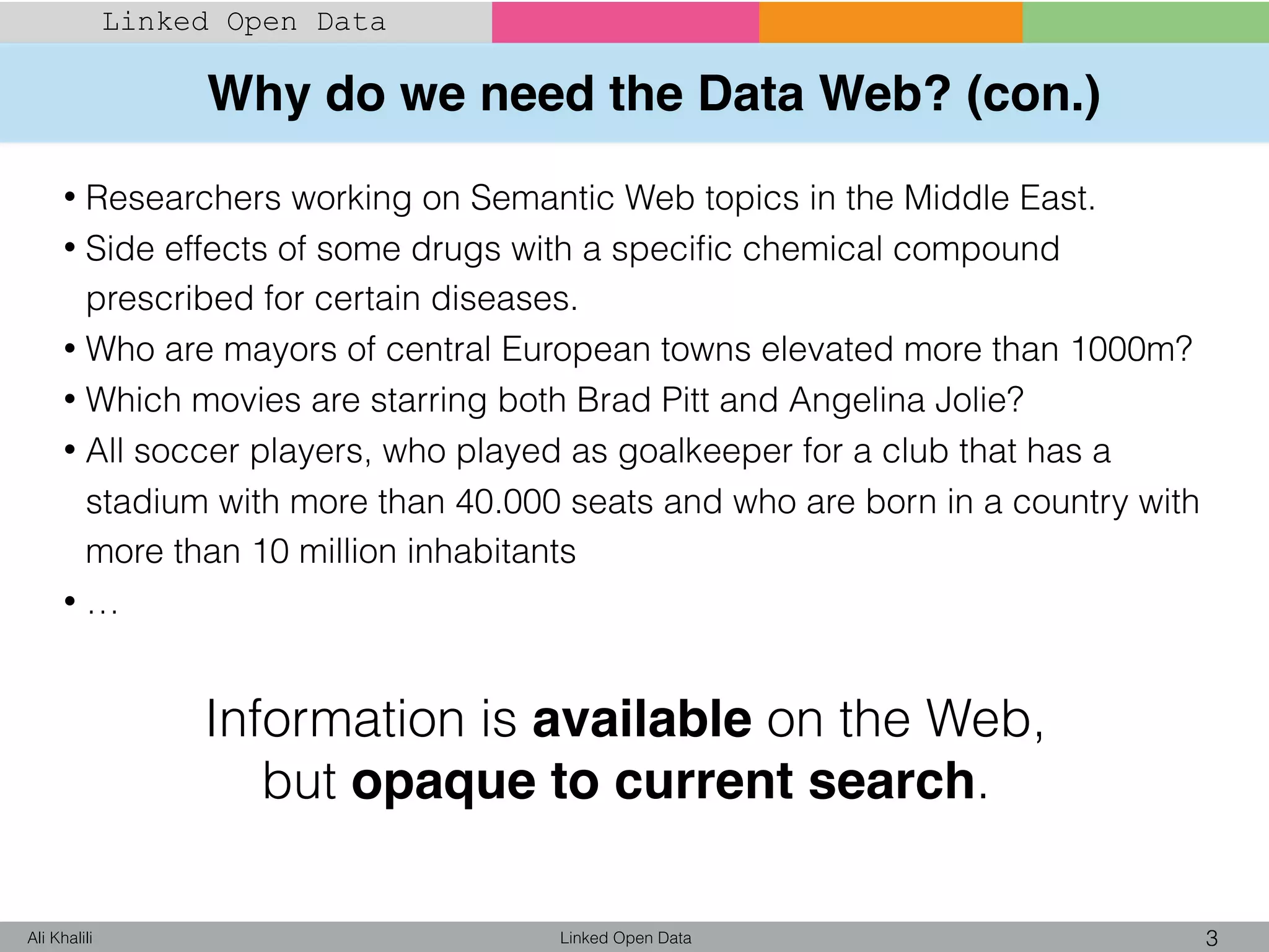Why do we need the Data Web? (con.)
Linked Open Data 3Ali Khalili
Linked Open Data
• Researchers working on Semantic Web topics in the Middle East.
• Side effects of some drugs with a speciﬁc chemical compound
prescribed for certain diseases.
• Who are mayors of central European towns elevated more than 1000m?
• Which movies are starring both Brad Pitt and Angelina Jolie?
• All soccer players, who played as goalkeeper for a club that has a
stadium with more than 40.000 seats and who are born in a country with
more than 10 million inhabitants
• …
Information is available on the Web,
but opaque to current search.
 