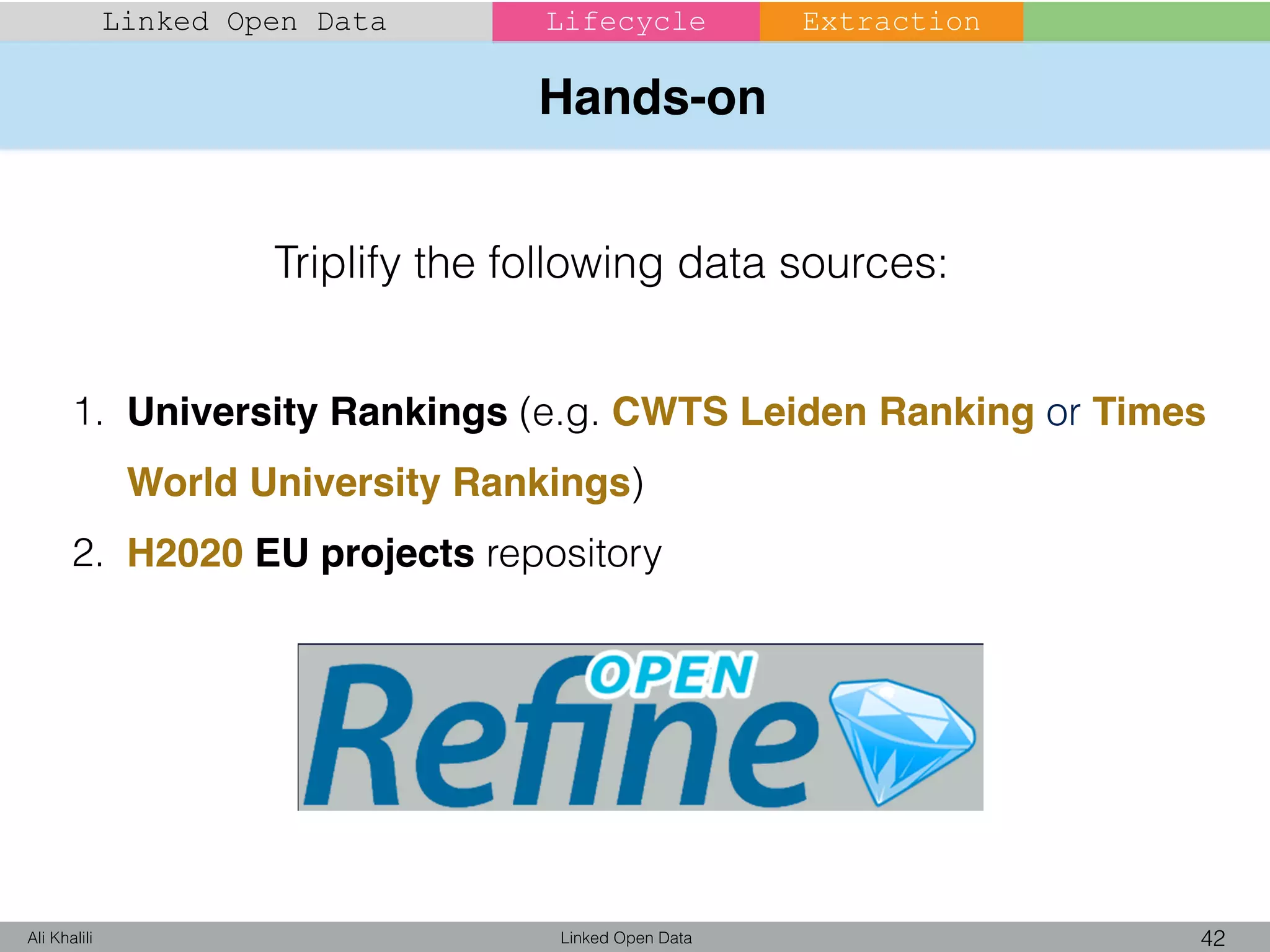 Hands-on
Linked Open Data 42Ali Khalili
Linked Open Data Lifecycle Extraction
1. University Rankings (e.g. CWTS Leiden Ranking or Times
World University Rankings)
2. H2020 EU projects repository
Triplify the following data sources:
 