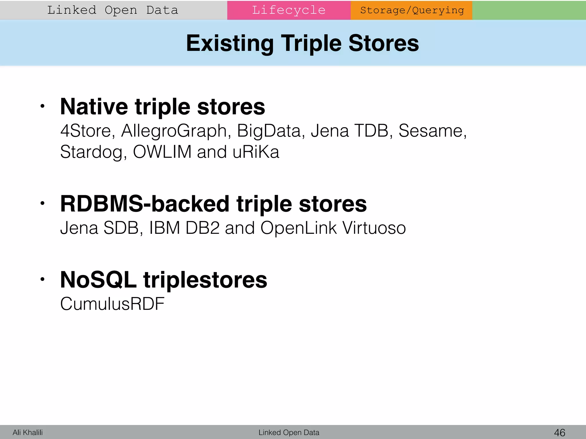 Existing Triple Stores
Linked Open Data 46Ali Khalili
Linked Open Data Lifecycle Storage/Querying
• Native triple stores
4Store, AllegroGraph, BigData, Jena TDB, Sesame,
Stardog, OWLIM and uRiKa
• RDBMS-backed triple stores
Jena SDB, IBM DB2 and OpenLink Virtuoso
• NoSQL triplestores
CumulusRDF
 