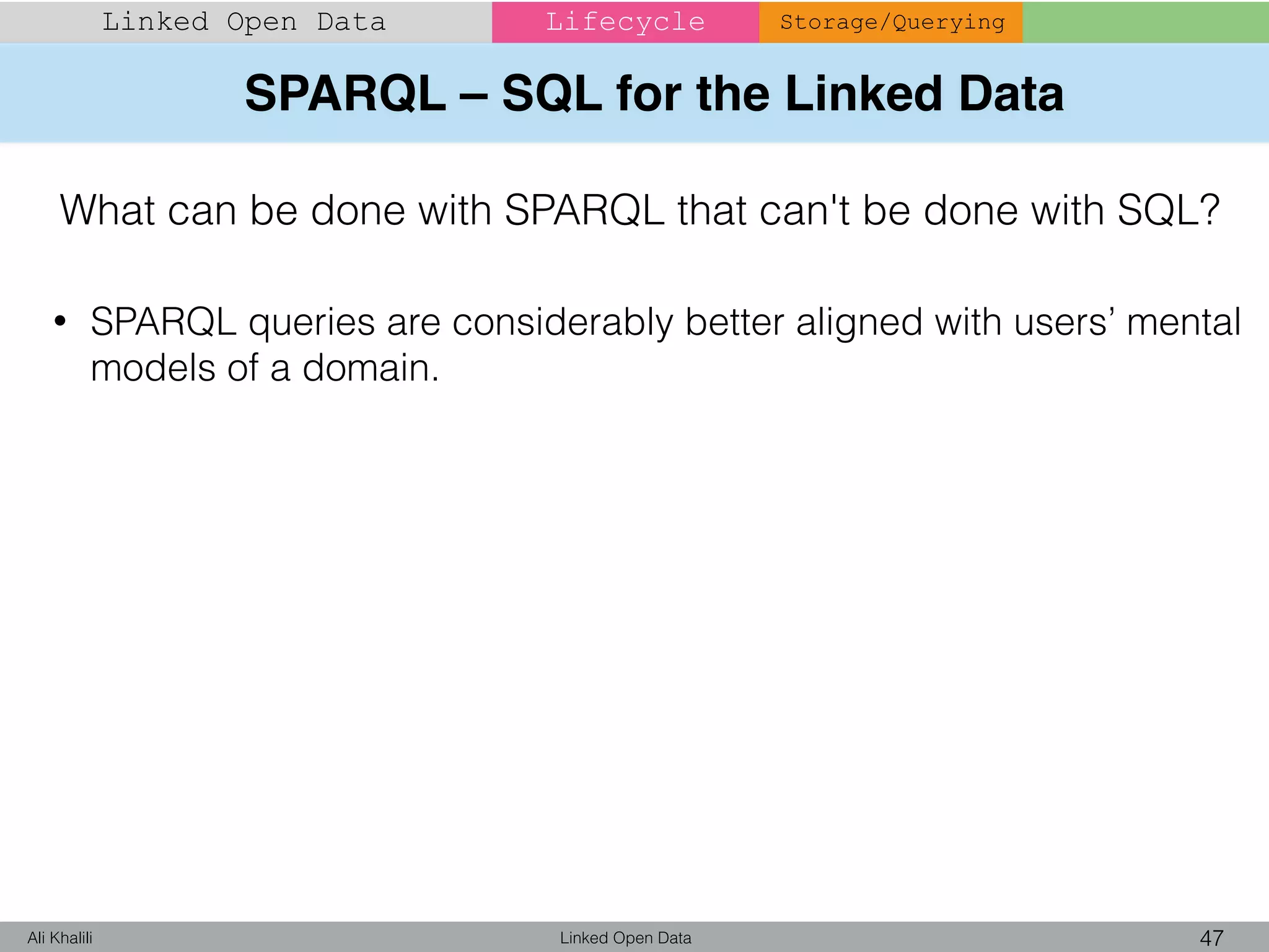 SPARQL – SQL for the Linked Data
Linked Open Data 47Ali Khalili
Linked Open Data Lifecycle Storage/Querying
What can be done with SPARQL that can't be done with SQL?
• SPARQL queries are considerably better aligned with users’ mental
models of a domain.
 