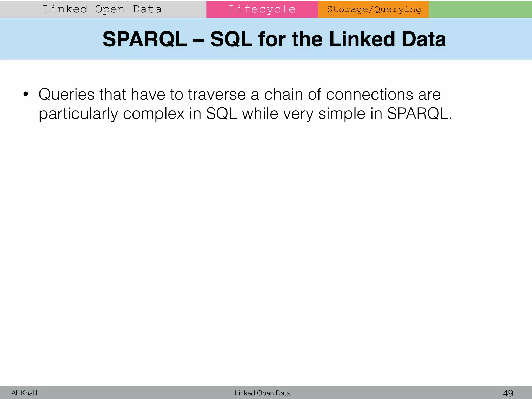 SPARQL – SQL for the Linked Data
Linked Open Data 49Ali Khalili
Linked Open Data Lifecycle Storage/Querying
• Queries that have to traverse a chain of connections are
particularly complex in SQL while very simple in SPARQL.
 