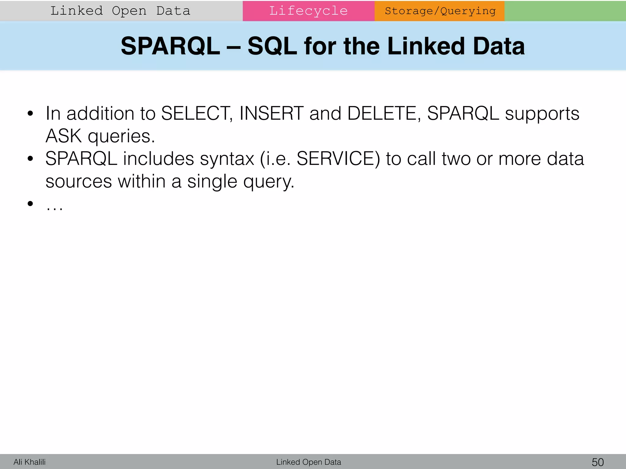 SPARQL – SQL for the Linked Data
Linked Open Data 50Ali Khalili
Linked Open Data Lifecycle Storage/Querying
• In addition to SELECT, INSERT and DELETE, SPARQL supports
ASK queries.
• SPARQL includes syntax (i.e. SERVICE) to call two or more data
sources within a single query.
• …
 