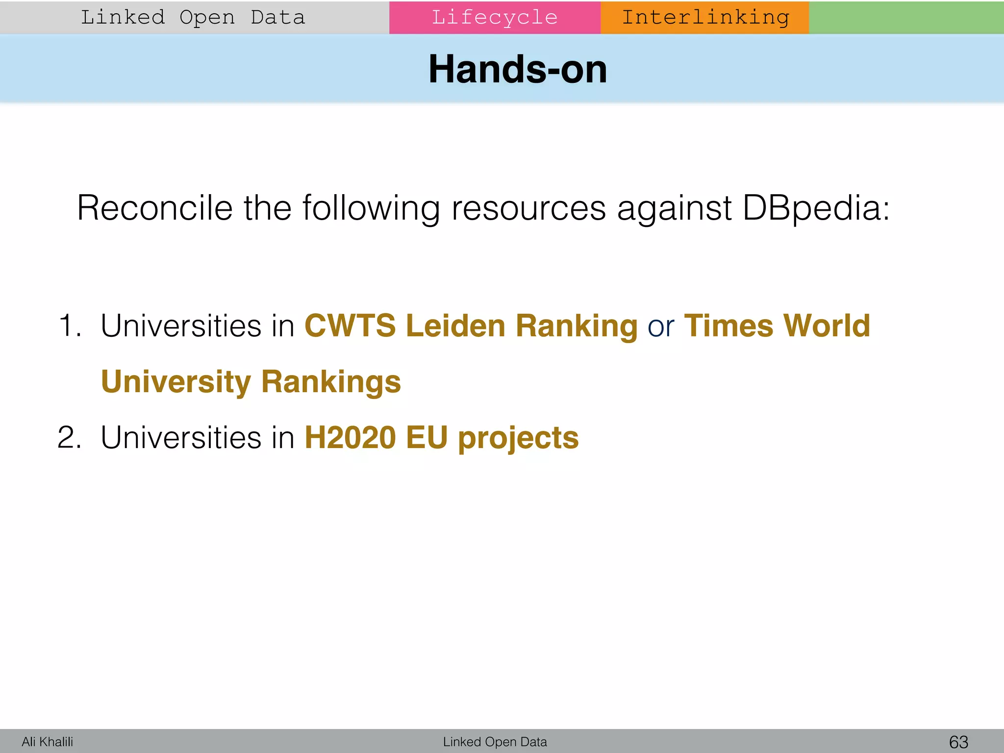 Hands-on
Linked Open Data 63Ali Khalili
Linked Open Data Lifecycle Interlinking
1. Universities in CWTS Leiden Ranking or Times World
University Rankings
2. Universities in H2020 EU projects
Reconcile the following resources against DBpedia:
 