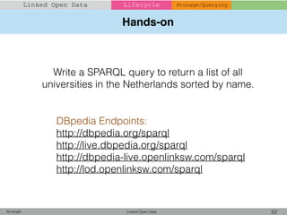 Hands-on
Linked Open Data 52Ali Khalili
Linked Open Data Lifecycle Storage/Querying
Write a SPARQL query to return a list of all
universities in the Netherlands sorted by name.
DBpedia Endpoints:
http://dbpedia.org/sparql
http://live.dbpedia.org/sparql
http://dbpedia-live.openlinksw.com/sparql
http://lod.openlinksw.com/sparql
 