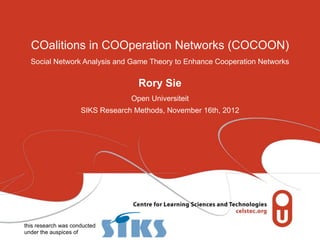 COalitions in COOperation Networks (COCOON)
  Social Network Analysis and Game Theory to Enhance Cooperation Networks


                                    Rory Sie
                                  Open Universiteit
                     SIKS Research Methods, November 16th, 2012




this research was conducted
under the auspices of
 