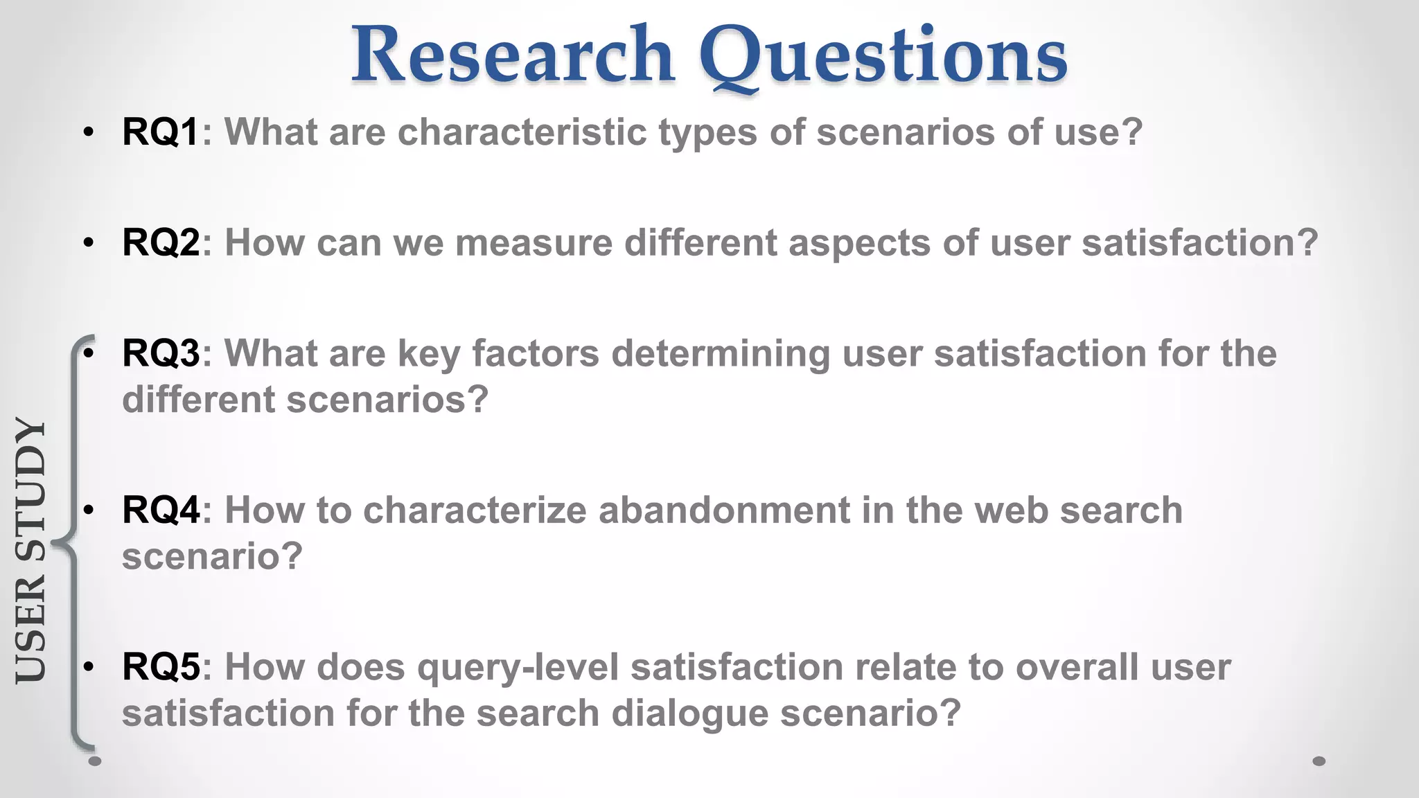 Research Questions
• RQ1: What are characteristic types of scenarios of use?
• RQ2: How can we measure different aspects of user satisfaction?
• RQ3: What are key factors determining user satisfaction for the
different scenarios?
• RQ4: How to characterize abandonment in the web search
scenario?
• RQ5: How does query-level satisfaction relate to overall user
satisfaction for the search dialogue scenario?
USERSTUDY
 