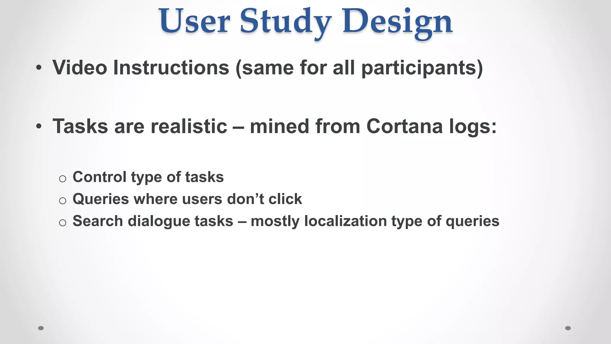 User Study Design
• Video Instructions (same for all participants)
• Tasks are realistic – mined from Cortana logs:
o Control type of tasks
o Queries where users don’t click
o Search dialogue tasks – mostly localization type of queries
 