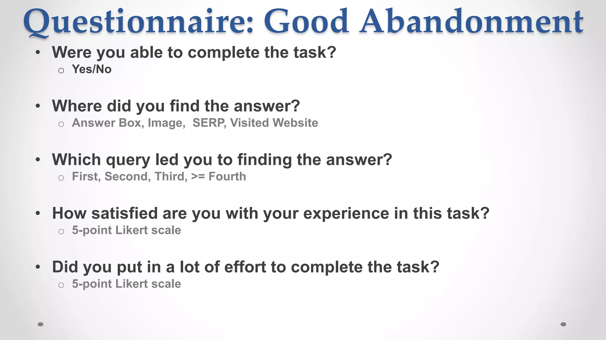 Questionnaire: Good Abandonment
• Were you able to complete the task?
o Yes/No
• Where did you find the answer?
o Answer Box, Image, SERP, Visited Website
• Which query led you to finding the answer?
o First, Second, Third, >= Fourth
• How satisfied are you with your experience in this task?
o 5-point Likert scale
• Did you put in a lot of effort to complete the task?
o 5-point Likert scale
 