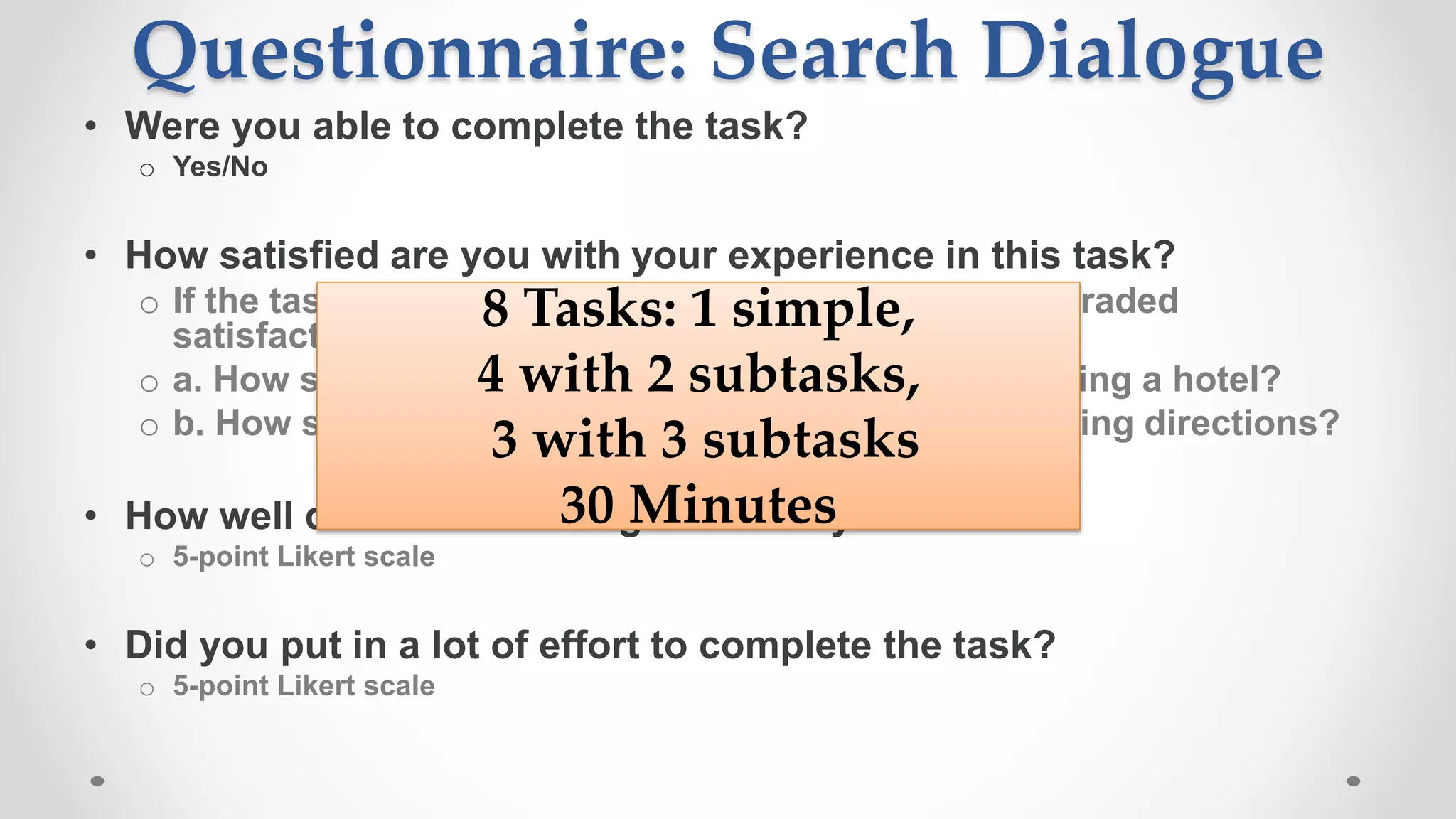 Questionnaire: Search Dialogue
• Were you able to complete the task?
o Yes/No
• How satisfied are you with your experience in this task?
o If the task has sub-tasks participants indicate their graded
satisfaction e.g.
o a. How satisfied are you with your experience in finding a hotel?
o b. How satisfied are you with your experience in finding directions?
• How well did Cortana recognize what you said?
o 5-point Likert scale
• Did you put in a lot of effort to complete the task?
o 5-point Likert scale
8 Tasks: 1 simple,
4 with 2 subtasks,
3 with 3 subtasks
30 Minutes
 