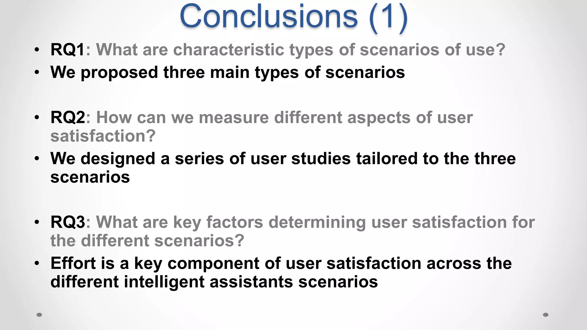 Conclusions (1)
• RQ1: What are characteristic types of scenarios of use?
• We proposed three main types of scenarios
• RQ2: How can we measure different aspects of user
satisfaction?
• We designed a series of user studies tailored to the three
scenarios
• RQ3: What are key factors determining user satisfaction for
the different scenarios?
• Effort is a key component of user satisfaction across the
different intelligent assistants scenarios
 