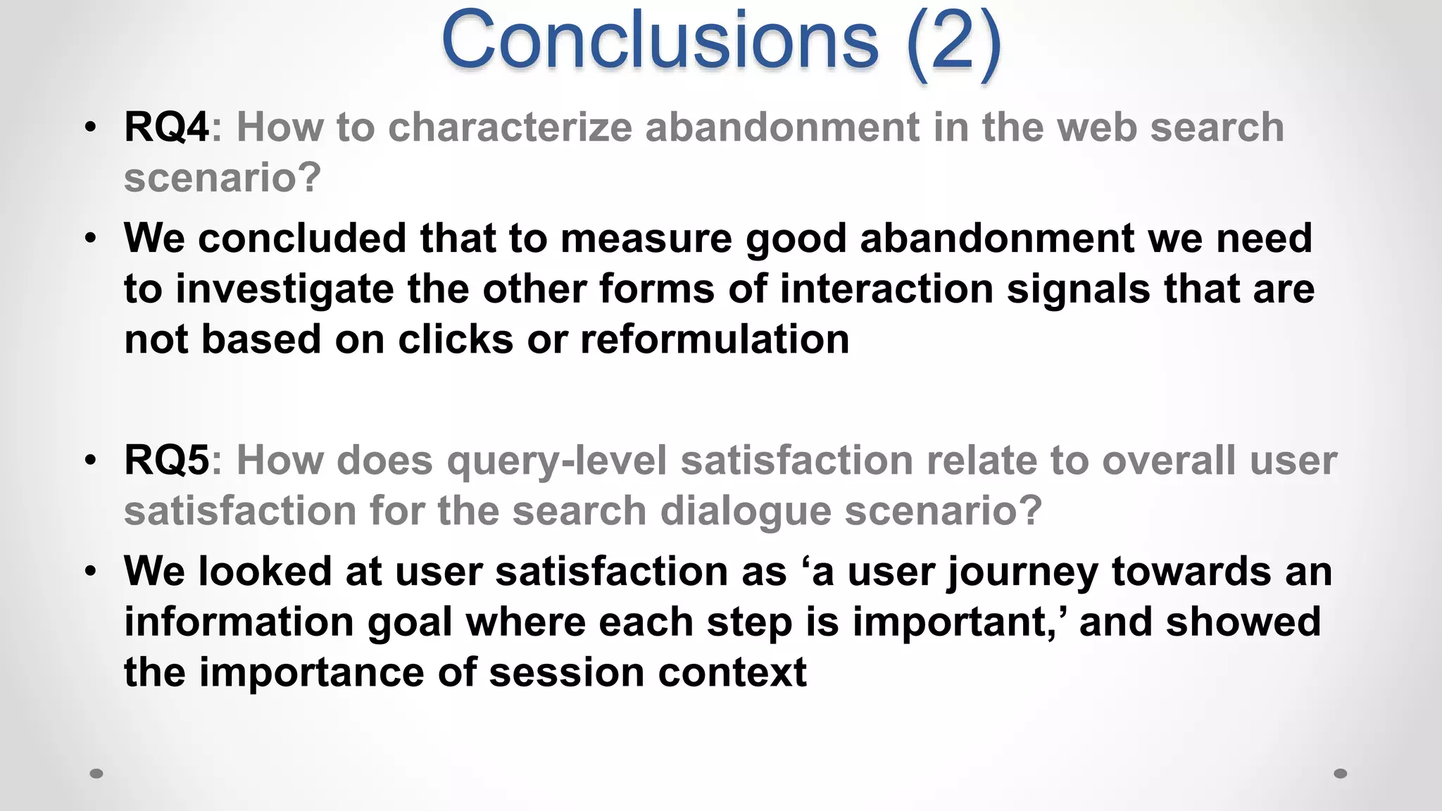 Conclusions (2)
• RQ4: How to characterize abandonment in the web search
scenario?
• We concluded that to measure good abandonment we need
to investigate the other forms of interaction signals that are
not based on clicks or reformulation
• RQ5: How does query-level satisfaction relate to overall user
satisfaction for the search dialogue scenario?
• We looked at user satisfaction as ‘a user journey towards an
information goal where each step is important,’ and showed
the importance of session context
 