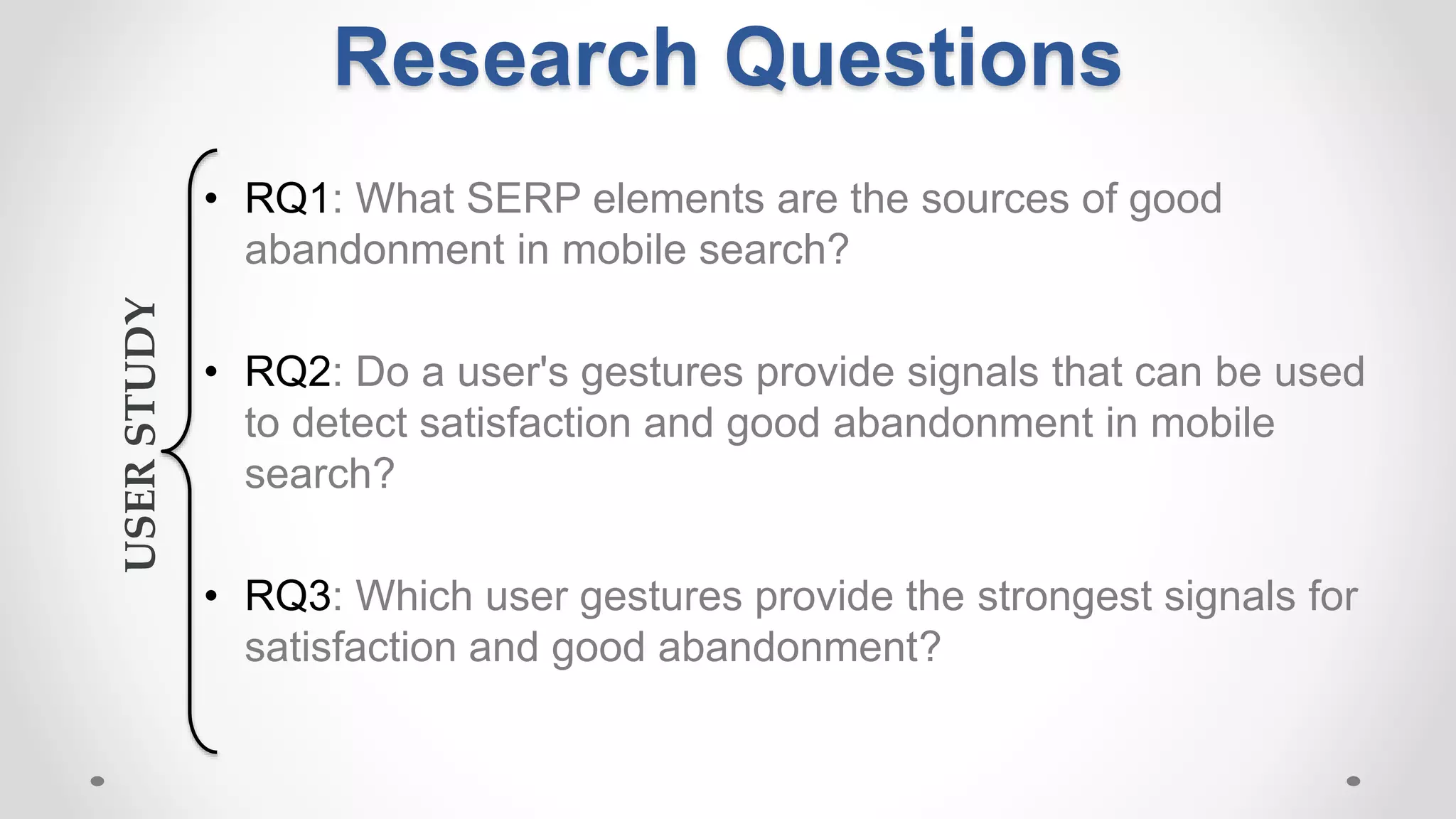 Research Questions
• RQ1: What SERP elements are the sources of good
abandonment in mobile search?
• RQ2: Do a user's gestures provide signals that can be used
to detect satisfaction and good abandonment in mobile
search?
• RQ3: Which user gestures provide the strongest signals for
satisfaction and good abandonment?
USERSTUDY
 