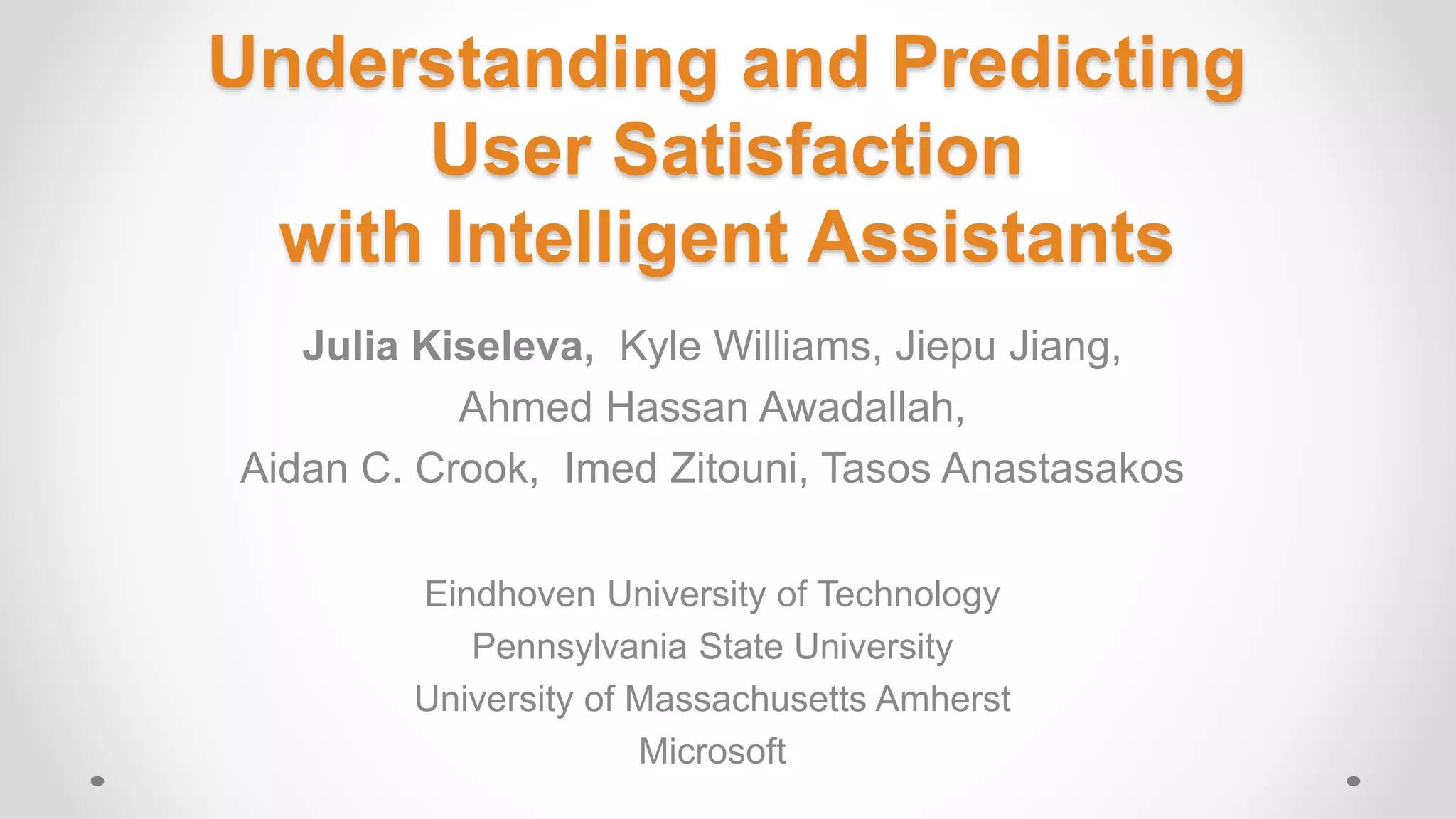 Understanding and Predicting
User Satisfaction
with Intelligent Assistants
Julia Kiseleva, Kyle Williams, Jiepu Jiang,
Ahmed Hassan Awadallah,
Aidan C. Crook, Imed Zitouni, Tasos Anastasakos
Eindhoven University of Technology
Pennsylvania State University
University of Massachusetts Amherst
Microsoft
 