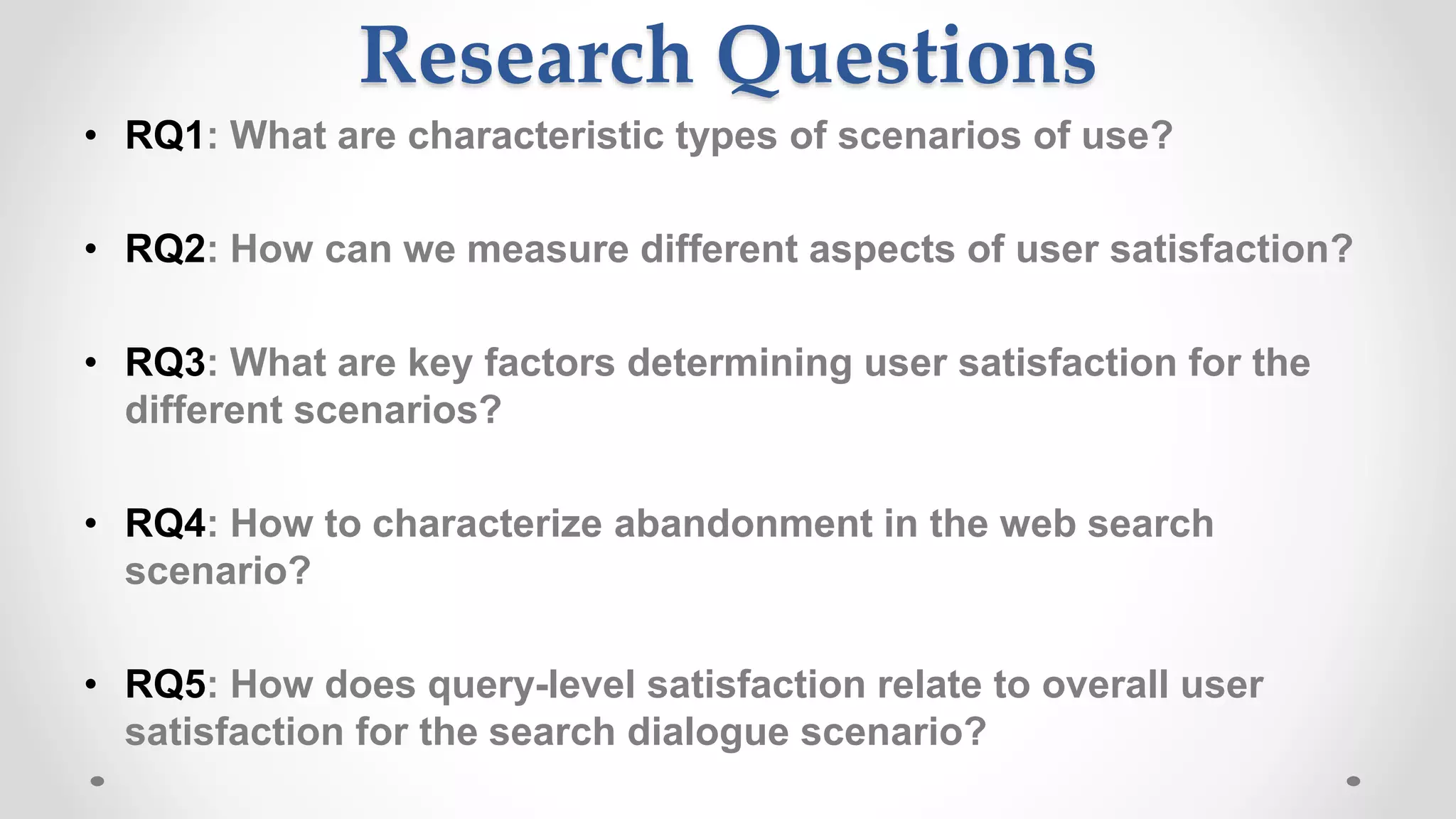 Research Questions
• RQ1: What are characteristic types of scenarios of use?
• RQ2: How can we measure different aspects of user satisfaction?
• RQ3: What are key factors determining user satisfaction for the
different scenarios?
• RQ4: How to characterize abandonment in the web search
scenario?
• RQ5: How does query-level satisfaction relate to overall user
satisfaction for the search dialogue scenario?
 
