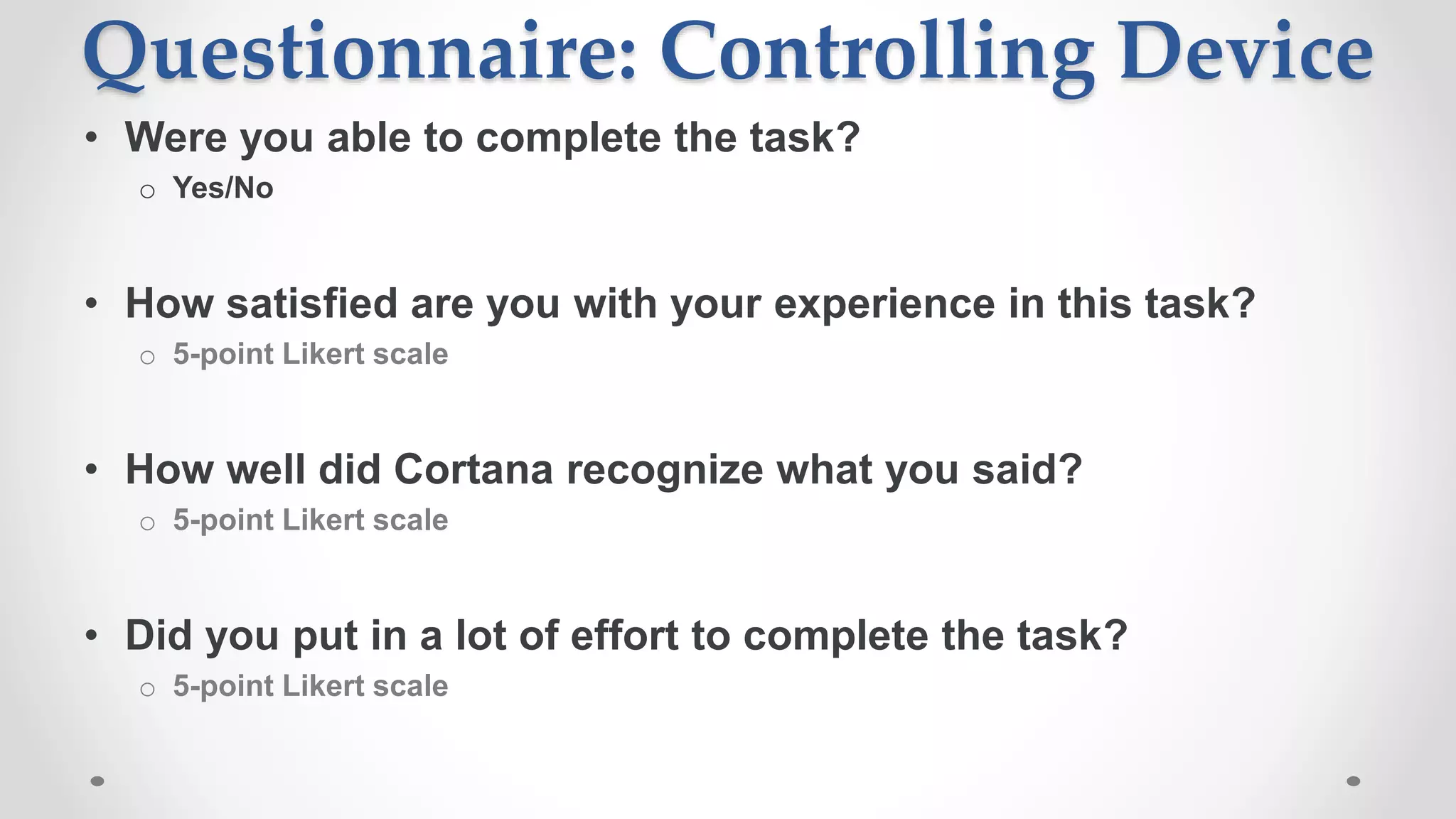 Questionnaire: Controlling Device
• Were you able to complete the task?
o Yes/No
• How satisfied are you with your experience in this task?
o 5-point Likert scale
• How well did Cortana recognize what you said?
o 5-point Likert scale
• Did you put in a lot of effort to complete the task?
o 5-point Likert scale
 