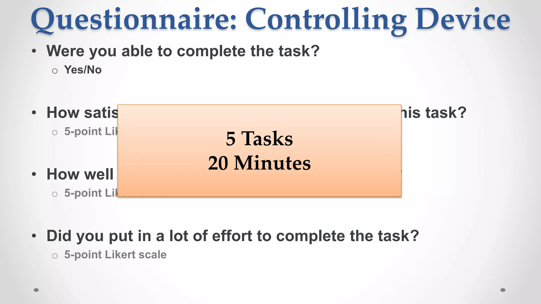 Questionnaire: Controlling Device
• Were you able to complete the task?
o Yes/No
• How satisfied are you with your experience in this task?
o 5-point Likert scale
• How well did Cortana recognize what you said?
o 5-point Likert scale
• Did you put in a lot of effort to complete the task?
o 5-point Likert scale
5 Tasks
20 Minutes
 