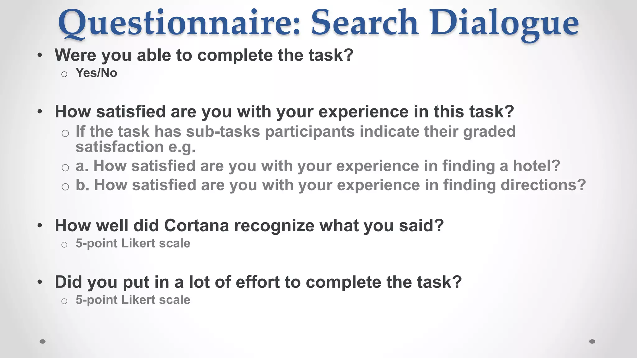 Questionnaire: Search Dialogue
• Were you able to complete the task?
o Yes/No
• How satisfied are you with your experience in this task?
o If the task has sub-tasks participants indicate their graded
satisfaction e.g.
o a. How satisfied are you with your experience in finding a hotel?
o b. How satisfied are you with your experience in finding directions?
• How well did Cortana recognize what you said?
o 5-point Likert scale
• Did you put in a lot of effort to complete the task?
o 5-point Likert scale
 