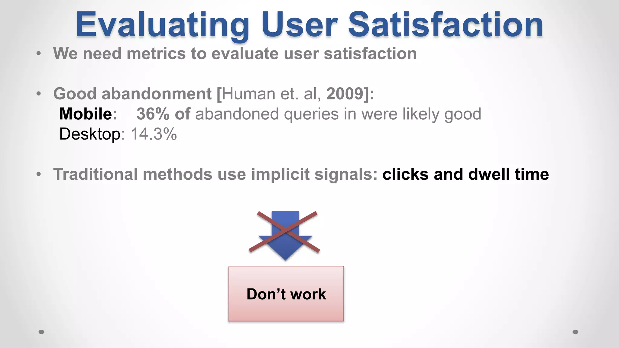 Evaluating User Satisfaction
• We need metrics to evaluate user satisfaction
• Good abandonment [Human et. al, 2009]:
Mobile: 36% of abandoned queries in were likely good
Desktop: 14.3%
• Traditional methods use implicit signals: clicks and dwell time
Don’t work
 