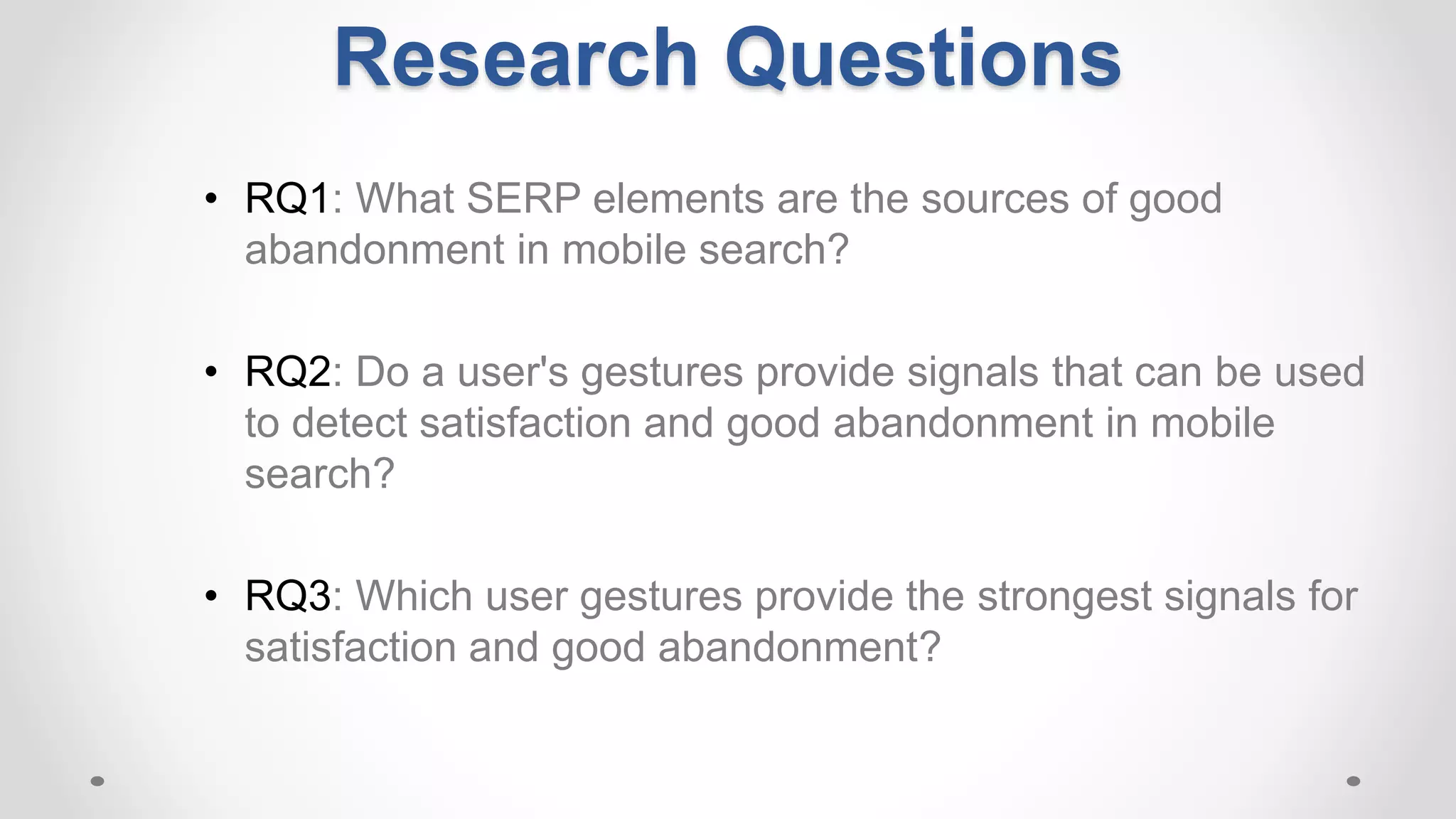 Research Questions
• RQ1: What SERP elements are the sources of good
abandonment in mobile search?
• RQ2: Do a user's gestures provide signals that can be used
to detect satisfaction and good abandonment in mobile
search?
• RQ3: Which user gestures provide the strongest signals for
satisfaction and good abandonment?
 