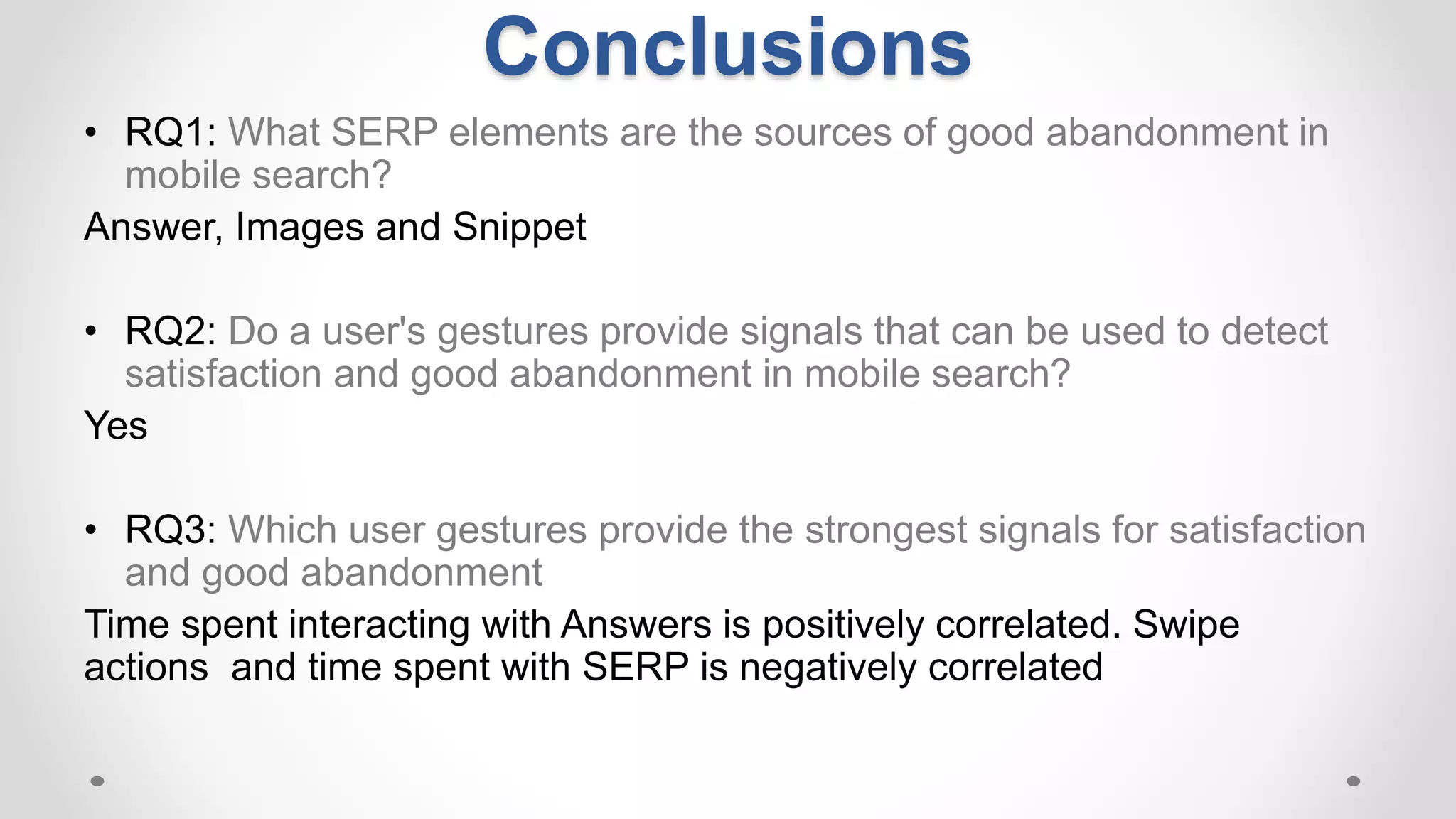 Conclusions
• RQ1: What SERP elements are the sources of good abandonment in
mobile search?
Answer, Images and Snippet
• RQ2: Do a user's gestures provide signals that can be used to detect
satisfaction and good abandonment in mobile search?
Yes
• RQ3: Which user gestures provide the strongest signals for satisfaction
and good abandonment
Time spent interacting with Answers is positively correlated. Swipe
actions and time spent with SERP is negatively correlated
 