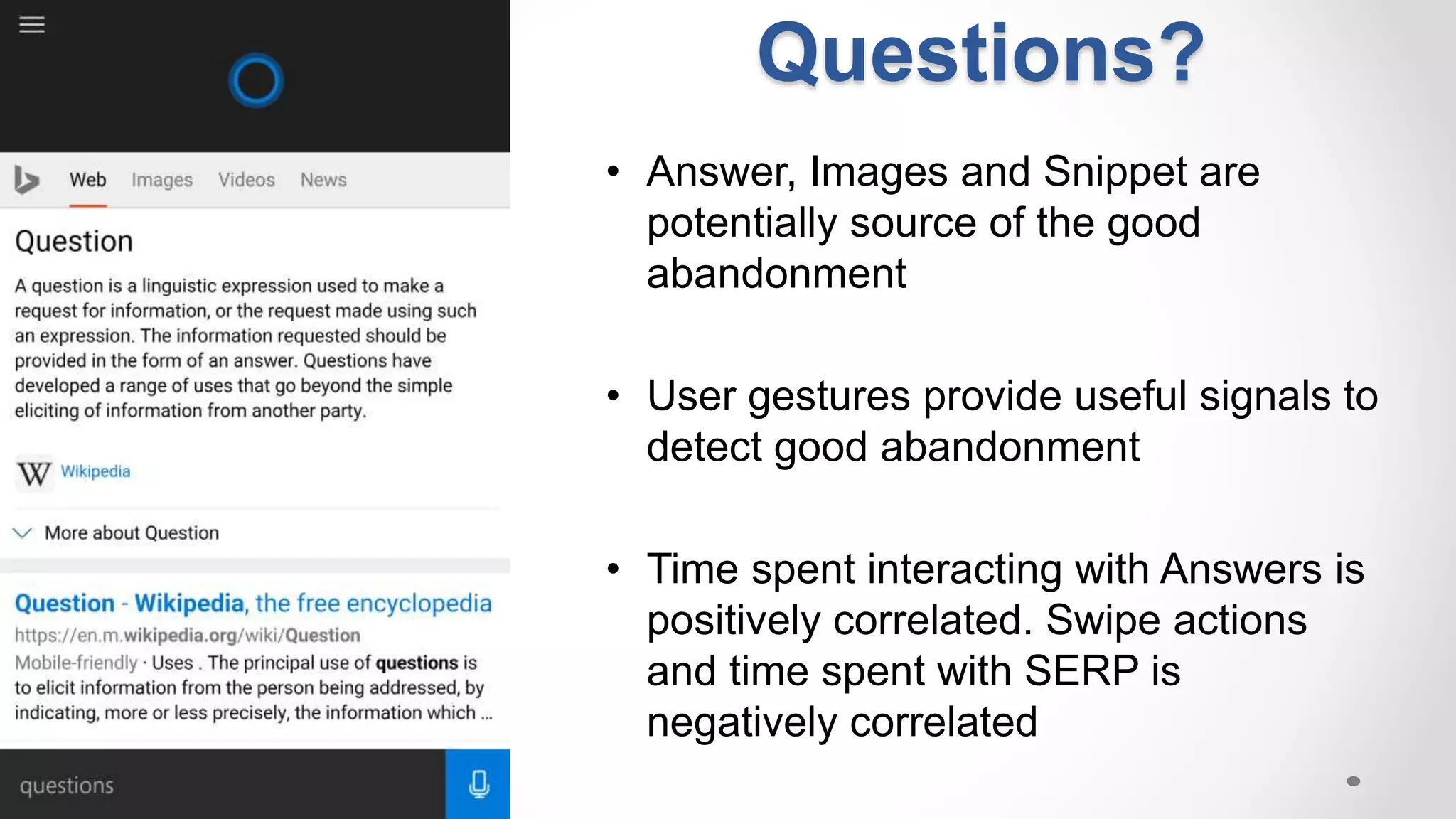 • Answer, Images and Snippet are
potentially source of the good
abandonment
• User gestures provide useful signals to
detect good abandonment
• Time spent interacting with Answers is
positively correlated. Swipe actions
and time spent with SERP is
negatively correlated
Questions?
 