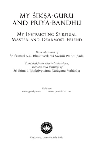 MY ÇÇIKÑÄ-GGURU
AND PPRIYA-BBANDHU
MYY INNSSTTRRUUCCTTIINNGG SPPIIRRIITTUUAALL
MAASSTTEERR AANNDD DEEAARRMMOOSSTT FRRIIEENNDD
Remembrances of
Çré Çrémad A.C. Bhaktivedänta Swami Prabhupäda
Compiled from selected interviews,
lectures and writings of
Çré Çrémad Bhaktivedänta Näräyaëa Mahäräja
Websites:
www.gaudiya.net www.purebhakti.com
Våndävana, Uttar Pradesh, India
 