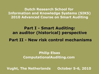 Philip Elsas ComputationalAuditing.com  Vught, The Netherlands  October 5-6, 2010  Dutch Research School for  Information and Knowledge Systems (SIKS) 2010 Advanced Course on Smart Auditing Part I - Smart Auditing:  an auditor (historical) perspective  Part II - New risk control mechanisms 
